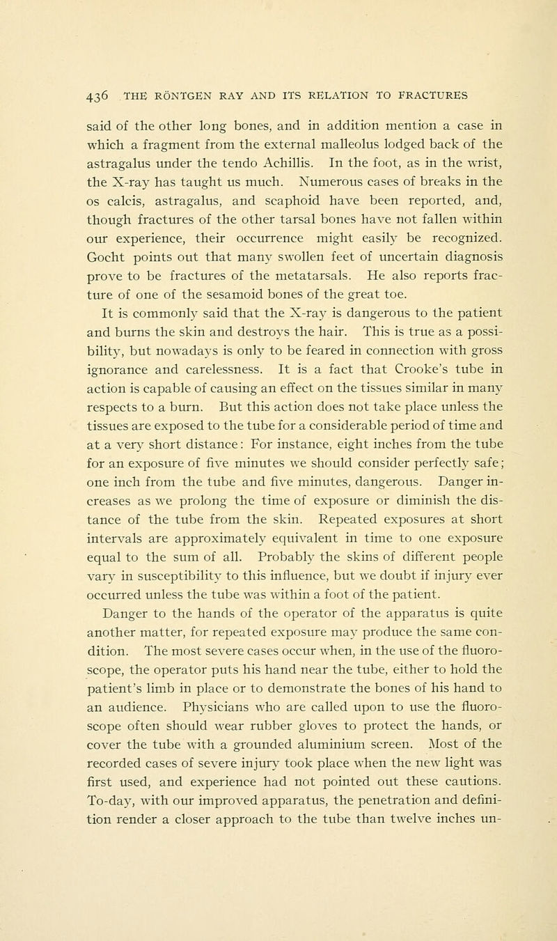said of the other long bones, and in addition mention a case in which a fragment from the external malleolus lodged back of the astragalus under the tendo Achillis. In the foot, as in the wrist, the X-ray has taught us much. Numerous cases of breaks in the OS calcis, astragalus, and scaphoid have been reported, and, though fractures of the other tarsal bones have not fallen within our experience, their occurrence might easily be recognized. Gocht points out that many swollen feet of uncertain diagnosis prove to be fractures of the metatarsals. He also reports frac- tmre of one of the sesamoid bones of the great toe. It is commonly said that the X-ray is dangerous to the patient and burns the skin and destroys the hair. This is true as a possi- bility, but nowadays is only to be feared in connection with gross ignorance and carelessness. It is a fact that Crooke's tube in action is capable of causing an effect on the tissues similar in many respects to a brun. But this action does not take place unless the tissues are exposed to the tube for a considerable period of time and at a very short distance: For instance, eight inches from the tube for an exposure of five minutes we should consider perfectly safe; one inch from the tube and five minutes, dangerous. Danger in- creases as we prolong the time of exposure or diminish the dis- tance of the tube from the skin. Repeated exposures at short intervals are approximately equivalent in time to one exposure equal to the sum of all. Probably the skins of different people vary in susceptibility to this influence, but we doubt if injury ever occurred unless the tube was within a foot of the patient. Danger to the hands of the operator of the apparatus is quite another matter, for repeated exposure may produce the same con- dition. The most severe cases occur when, in the use of the fluoro- scope, the operator puts his hand near the tube, either to hold the patient's limb in place or to demonstrate the bones of his hand to an audience. Physicians who are called upon to use the fluoro- scope often should wear rubber gloves to protect the hands, or cover the tube with a grounded aluminium screen. Most of the recorded cases of severe injury took place when the new light was first used, and experience had not pointed out these cautions. To-day, with our improved apparatus, the penetration and defini- tion render a closer approach to the tube than twelve inches un-