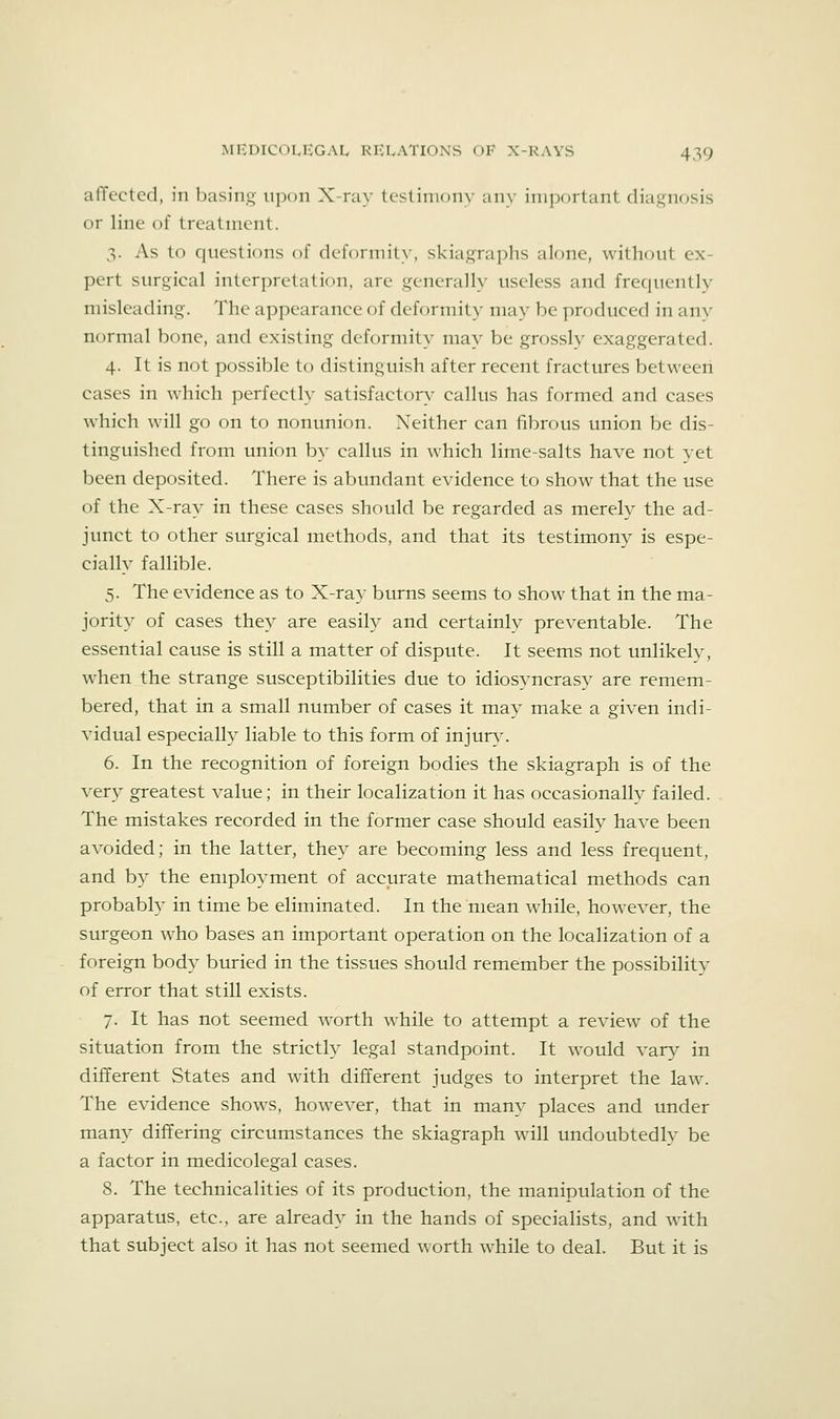 afTected, in basing upon X-ray testimony any important diagnosis or line of treatment. 3. As to questions of deformity, skiagraphs alone, without ex- pert surgical interpretation, arc generally useless and frequently misleading. The appearance of deformity may be produced in any normal bone, and existing deformity may be grossly exaggerated. 4. It is not possible to distinguish after recent fractures between cases in which perfectly satisfactory' callus has formed and cases which will go on to nonunion. Neither can fibrous union be dis- tinguished from union by callus in which lime-salts have not yet been deposited. There is abundant evidence to show that the use of the X-ray in these cases should be regarded as merely the ad- junct to other surgical methods, and that its testimony is espe- cially fallible. 5. The evidence as to X-ray burns seems to show that in the ma- jority of cases they are easily and certainly preventable. The essential cause is still a matter of dispute. It seems not unlikely, when the strange susceptibilities due to idiosyncrasy are remem- bered, that in a small number of cases it may make a given indi- vidual especially liable to this form of injury. 6. In the recognition of foreign bodies the skiagraph is of the very greatest value; in their localization it has occasionally failed. The mistakes recorded in the former case should easily have been avoided; in the latter, they are becoming less and less frequent, and by the employment of accurate mathematical methods can probably in time be eliminated. In the mean while, however, the surgeon who bases an important operation on the localization of a foreign body buried in the tissues should remember the possibility of error that still exists. 7. It has not seemed w^orth while to attempt a review of the situation from the strictly legal standpoint. It would var}^ in different States and with different judges to interpret the law. The evidence shows, however, that in many places and under many differing circumstances the skiagraph will undoubtedly be a factor in medicolegal cases. 8. The technicalities of its production, the manipulation of the apparatus, etc., are already in the hands of specialists, and with that subject also it has not seemed worth while to deal. But it is