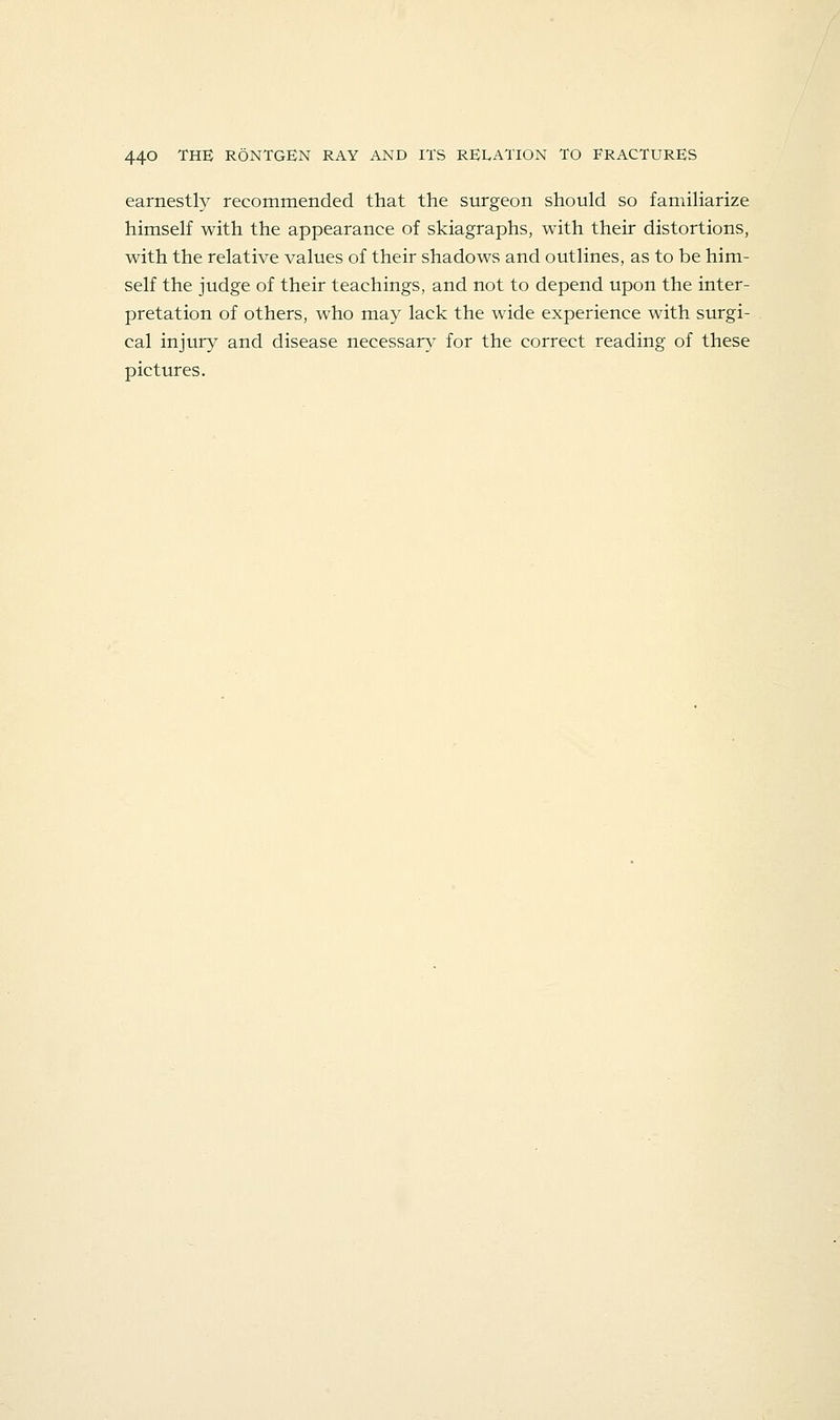 earnestly recommended that the surgeon should so familiarize himself with the appearance of skiagraphs, with their distortions, with the relative values of their shadows and outlines, as to be him- self the judge of their teachings, and not to depend upon the inter- pretation of others, who may lack the wide experience with surgi- cal injury and disease necessary for the correct reading of these pictures.