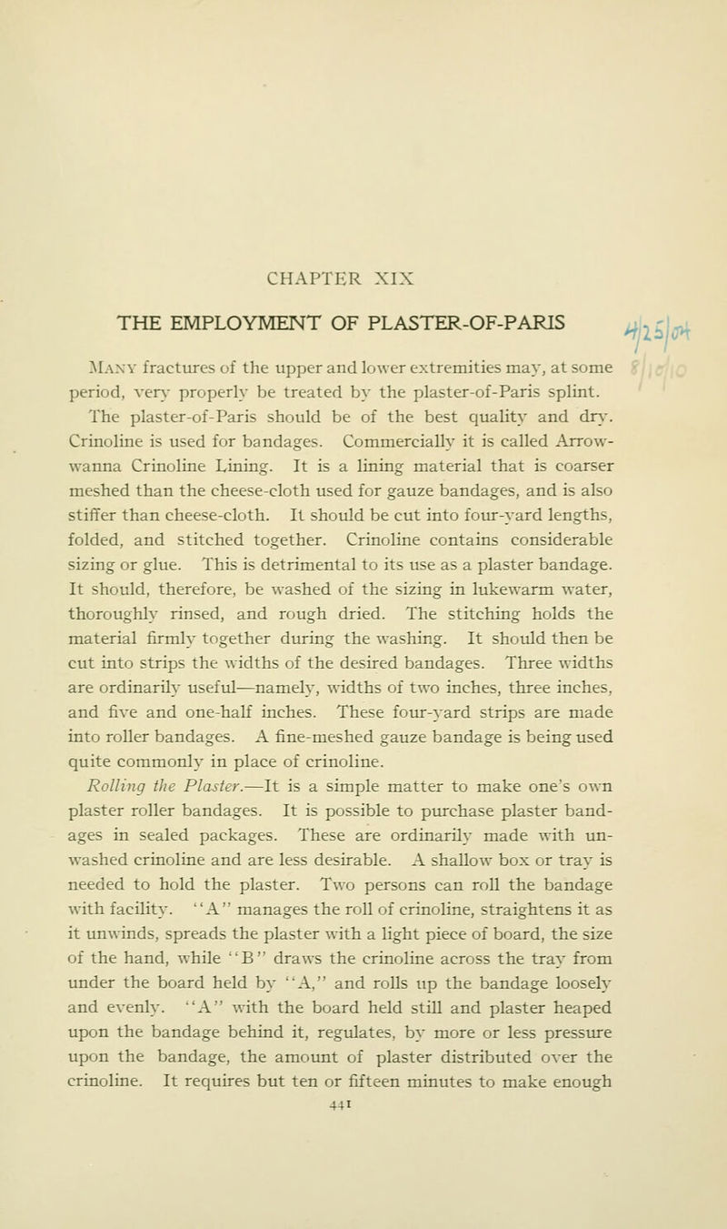 CHAPTER XIX THE EMPLOYMENT OF PLASTER-OF-PARIS Many fractures of the upper and lower extremities may, at some period, ver^- properly be treated by the plaster-of-Paris splint. The plaster-of-Paris should be of the best quality and dry. Crinoline is used for bandages. Commercially it is called Arrow- wanna Crinoline Lining. It is a lining material that is coarser meshed than the cheese-cloth used for gauze bandages, and is also stififer than cheese-cloth. It should be cut into four-yard lengths, folded, and stitched together. Crinoline contains considerable sizing or glue. This is detrimental to its use as a plaster bandage. It should, therefore, be washed of the sizing in lukewarm water, thoroughly rinsed, and rough dried. The stitching holds the material firmly together dtiring the washing. It should then be cut into strips the widths of the desired bandages. Three widths are ordinarily useful—namely, widths of two inches, three inches, and five and one-half inches. These fotur-yard strips are made into roller bandages. A fine-meshed gauze bandage is being used quite commonly in place of crinoline. Rolling the Plaster.—It is a simple matter to make one's own plaster roller bandages. It is possible to purchase plaster band- ages in sealed packages. These are ordinarily made with un- washed crinoline and are less desirable. A shallow box or tray is needed to hold the plaster. Two persons can roll the bandage with facility. A manages the roll of crinoline, straightens it as it unwinds, spreads the plaster with a light piece of board, the size of the hand, while B draws the crinoline across the tray from imder the board held by A, and rolls up the bandage loosely and evenly. A w4th the board held still and plaster heaped upon the bandage behind it, regulates, by more or less presstue upon the bandage, the amount of plaster distributed over the crinoline. It requires but ten or fifteen minutes to make enough ^llbU