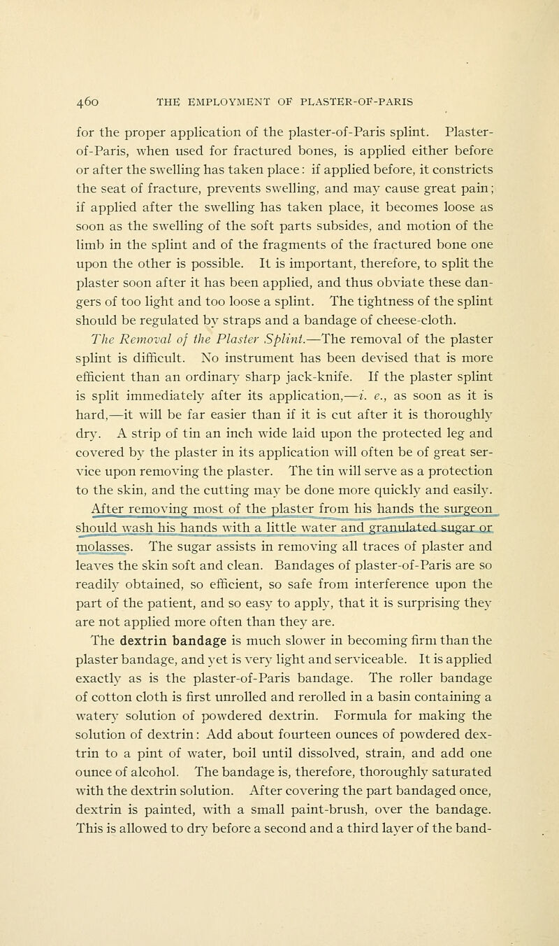 for the proper application of the plaster-of-Paris splint. Plaster- of-Paris, when used for fractured bones, is applied either before or after the swelling has taken place: if applied before, it constricts the seat of fracture, prevents swelling, and may cause great pain; if applied after the swelling has taken place, it becomes loose as soon as the swelling of the soft parts subsides, and motion of the limb in the splint and of the fragments of the fractured bone one upon the other is possible. It is important, therefore, to split the plaster soon after it has been applied, and thus obviate these dan- gers of too light and too loose a splint. The tightness of the splint should be regulated by straps and a bandage of cheese-cloth. The Removal of the Plaster Splint.—The removal of the plaster splint is difficult. No instrument has been devised that is more efficient than an ordinary sharp jack-knife. If the plaster splint is split immediately after its application,—i. e., as soon as it is hard,—it will be far easier than if it is cut after it is thoroughly dry. A strip of tin an inch wide laid upon the protected leg and covered by the plaster in its application will often be of great ser- vice upon removing the plaster. The tin will serve as a protection to the skin, and the cutting may be done more quickly and easily. After removing most of the plaster from his hands the surgeon^ should wash his hands with a little water and granulated sugar or molasses. The sugar assists in removing all traces of plaster and leaves the skin soft and clean. Bandages of plaster-of-Paris are so readily obtained, so efficient, so safe from interference upon the part of the patient, and so easy to apply, that it is surprising they are not applied more often than they are. The dextrin bandage is much slower in becoming firm than the plaster bandage, and yet is very light and serviceable. It is applied exactly as is the plaster-of-Paris bandage. The roller bandage of cotton cloth is first unrolled and rerolled in a basin containing a watery solution of powdered dextrin. Formula for making the solution of dextrin: Add about fourteen ounces of powdered dex- trin to a pint of water, boil until dissolved, strain, and add one ounce of alcohol. The bandage is, therefore, thoroughly saturated with the dextrin solution. After covering the part bandaged once, dextrin is painted, with a small paint-brush, over the bandage. This is allowed to dry before a second and a third layer of the band-