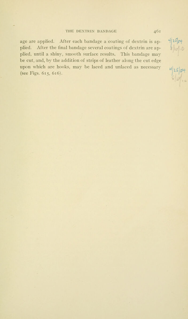 age are applied. After each bandage a coating of dextrin is ap- '^1^^^ plied. After the final bandage several coatings of dextrin are ap- jji^iD plied, until a shiny, smooth surface results. This bandage may be cut, and, by the addition of strips of leather along the cut edge upon which are hooks, may be laced and unlaced as necessary j (see Figs. 615, 616)