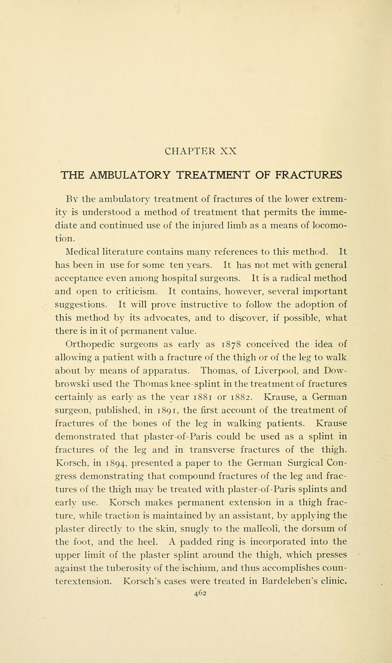 CHAPTER XX THE AMBULATORY TREATMENT OF FRACTURES By the ambulatory treatment of fractures of the lower extrem- ity is understood a method of treatment that permits the imme- diate and continued use of the injured limb as a means of locomo- tion. Medical literature contains many references to this method. It has been in use for some ten years. It has not met with general acceptance even among hospital surgeons. It is a radical method and open to criticism. It contains, however, several important suggestions. It will prove instructive to follow the adoption of this method by its advocates, and to discover, if possible, what there is in it of permanent value. Orthopedic surgeons as early as 1878 conceived the idea of allowing a patient with a fracture of the thigh or of the leg to walk about by means of apparatus. Thomas, of Liverpool, and Dow- browski used the Thomas knee-splint in the treatment of fractures certainly as early as the year 1881 or 1882. Krause, a German surgeon, published, in 1891, the first account of the treatment of fractures of the bones of the leg in walking patients. Krause demonstrated that plaster-of-Paris could be used as a splint in fractures of the leg and in transverse fractures of the thigh. Korsch, in 1894, presented a paper to the German Surgical Con- gress demonstrating that compound fractures of the leg and frac- tures of the thigh may be treated with plaster-of-Paris splints and early use. Korsch makes permanent extension in a thigh frac- ture, while traction is maintained by an assistant, by applying the plaster directly to the skin, snugly to the malleoli, the dorsum of the foot, and the heel. A padded ring is incorporated into the upper limit of the plaster splint around the thigh, which presses against the tuberosity of the ischium, and thus accomplishes coun- terextension. Korsch's cases were treated in Bardeleben's clinic.