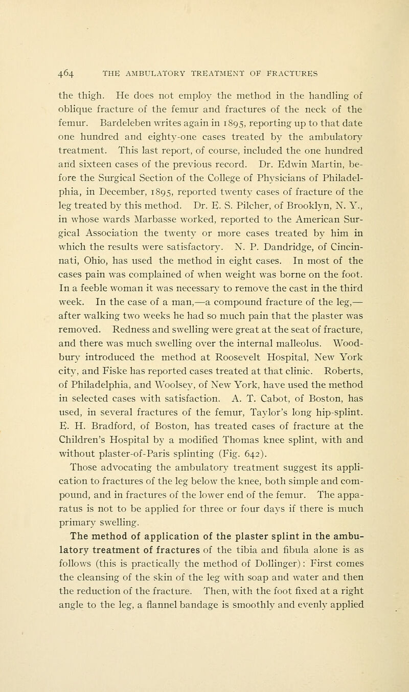 the thigh. He does not employ the method in the handHng of obhque fracture of the femur and fractures of the neck of the femiur. Bardeleben writes again in 1895, reporting up to that date one hundred and eighty-one cases treated by the ambulatory treatment. This last report, of course, included the one hundred and sixteen cases of the previous record. Dr. Edwin Martin, be- fore the Surgical Section of the College of Physicians of Philadel- phia, in December, 1895, reported twenty cases of fracture of the leg treated by this method. Dr. E- S. Pilcher, of Brooklyn, N. Y., in whose wards Marbasse worked, reported to the American Sur- gical Association the twenty or more cases treated by him in which the results were satisfactory. N. P. Dandridge, of Cincin- nati, Ohio, has used the method in eight cases. In most of the cases pain was complained of when weight was borne on the foot. In a feeble woman it was necessary to remove the cast in the third week. In the case of a man,—a compound fracture of the leg,— after walking two weeks he had so much pain that the plaster was removed. Redness and swelling were great at the seat of fracture, and there was much swelling over the internal malleolus. Wood- bury introduced the method at Roosevelt Hospital, New York city, and Fiske has reported cases treated at that clinic. Roberts, of Philadelphia, and Woolsey, of New York, have used the method in selected cases with satisfaction. A. T. Cabot, of Boston, has used, in several fractures of the femur, Taylor's long hip-splint. E. H. Bradford, of Boston, has treated cases of fracture at the Children's Hospital by a modified Thomas knee splint, with and without plaster-of-Paris splinting (Fig. 642). Those advocating the ambulator}' treatment suggest its appli- cation to fractures of the leg below the knee, both simple and com- pound, and in fractures of the lower end of the femur. The appa- ratus is not to be applied for three or four days if there is much primary swelling. The method of application of the plaster splint in the ambu- latory treatment of fractures of the tibia and fibula alone is as follows (this is practically the method of Dollinger): First comes the cleansing of the skin of the leg with soap and water and then the reduction of the fracture. Then, with the foot fixed at a right angle to the leg, a flannel bandage is smoothly and evenly applied