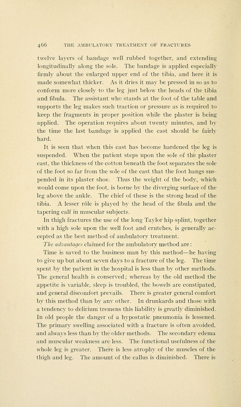twelve layers of bandage well rubbed together, and extending longitudinally along the sole. The bandage is applied especially firmly about the enlarged upper end of the tibia, and here it is made somewhat thicker. As it dries it may be pressed in so as to conform more closely to the leg just below the heads of the tibia and fibula. The assistant who stands at the foot of the table and supports the leg makes such traction or pressure as is required to keep the fragments in proper position while the plaster is being applied. The operation requires about twenty minutes, and by the time the last bandage is applied the cast should be fairly hard. It is seen that when this cast has become hardened the leg is suspended. When the patient steps upon the sole of the plaster cast, the thickness of the cotton beneath the foot separates the sole of the foot so far from the sole of the cast that the foot hangs sus- pended in its plaster shoe. Thus the weight of the body, which would come upon the foot, is borne by the diverging surface of the leg above the ankle. The chief of these is the strong head of the tibia. A lesser role is played by the head of the fibula and the tapering calf in muscular subjects. In thigh fractures the use of the long Taylor hip-splint, together with a high sole upon the well foot and crutches, is generally ac- cepted as the best method of ambulatory treatment. The advantages claimed for the ambulatory method are: Time is saved to the business man by this method—he having to give up but about seven days to a fracture of the leg. The time spent by the patient in the hospital is less than by other methods. The general health is conserved; whereas by the old method the appetite is variable, sleep is troubled, the bowels are constipated, and general discomfort prevails. There is greater general comfort by this method than by any other. In drunkards and those with a tendency to delirium tremens this liability is greatly diminished. In old people the danger of a hypostatic pneumonia is lessened. The primary swelling associated with a fracture is often avoided, and always less than by the older methods. The secondary edema and muscular weakness are less. The functional usefulness of the whole leg is greater. There is less atrophy of the muscles of the thigh and leg. The amount of the callus is diminished. There is