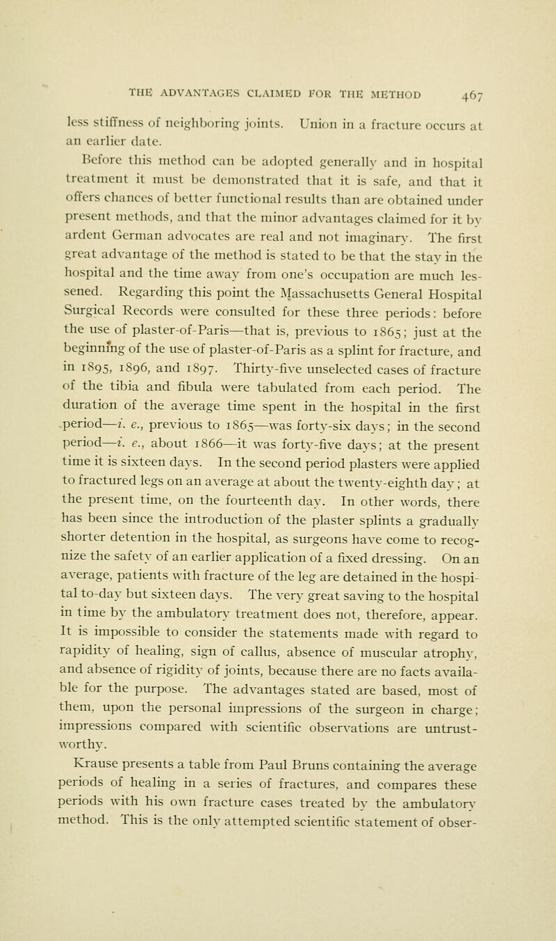 less stiffness of neighboring joints. Union in a fracture occurs at an earlier date. Before this method can be adopted generally and in hospital treatment it must be demonstrated that it is safe, and that it offers chances of better functional results than are obtained under present methods, and that the minor advantages claimed for it by ardent German advocates are real and not iniaginar\'. The first great advantage of the method is stated to be that the stay in the hospital and the time away from one's occupation are much les- sened. Regarding this point the Massachusetts General Hospital Surgical Records were consulted for these three periods: before the use of plaster-of-Paris—that is, previous to 1S65; just at the beginning of the use of plaster-of-Paris as a splint for fracture, and in 1895, 1896, and 1S97. Thirty-five unselected cases of fracture of the tibia and fibula were tabulated from each period. The dm-ation of the average time spent in the hospital in the first period—z. e., previous to 1865—was forty-six days; in the second period—z. e., about 1866—it was forty-five days; at the present time it is sixteen days. In the second period plasters were applied to fractured legs on an average at about the twenty-eighth dav; at the present time, on the fourteenth day. In other words, there has been since the introduction of the plaster splints a graduallv shorter detention in the hospital, as surgeons have come to recog- nize the safety of an earlier application of a fixed dressing. On an average, patients with fracture of the leg are detained in the hospi- tal to-day but sixteen days. The vers' great saving to the hospital in time by the ambulator}- treatment does not, therefore, appear. It is impossible to consider the statements made with regard to rapidity of healing, sign of callus, absence of muscular atrophy, and absence of rigidity of joints, because there are no facts availa- ble for the purpose. The advantages stated are based, most of them, upon the personal impressions of the surgeon in charge; impressions compared with scientific observations are imtrust- worthy. Krause presents a table from Paul Bruns containing the average periods of healing in a series of fractures, and compares these periods with his own fracture cases treated by the ambulators- method. This is the only attempted scientific statement of obser-
