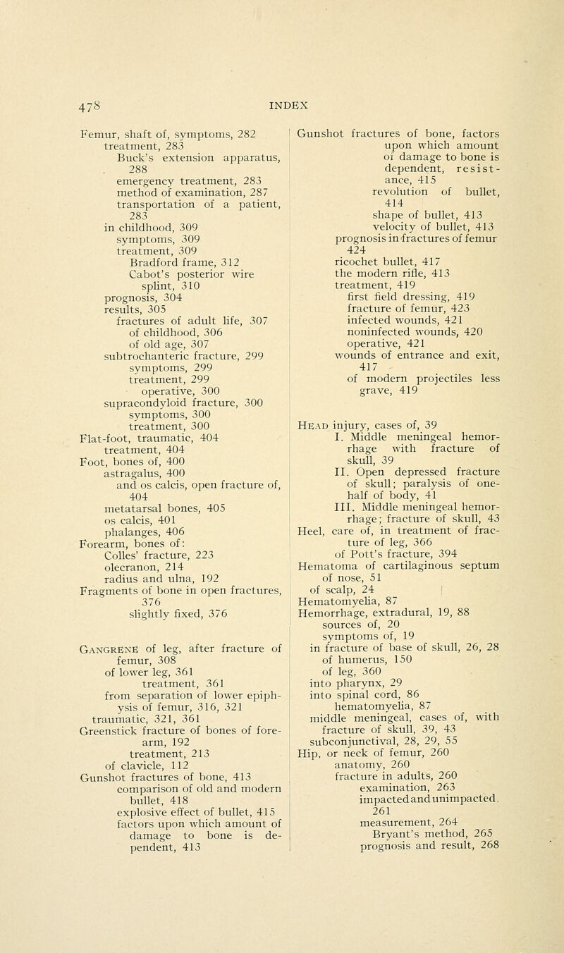 Femur, shaft of, symptoms, 282 treatment, 283 Buck's extension apparatus, 288 emergency treatment, 283 method of examination, 287 transportation of a patient, 283 in childhood, 309 symptoms, 309 treatment, 309 Bradford frame, 312 Cabot's posterior wire splint, 310 prognosis, 304 results, 305 fractures of adult life, 307 of childhood, 306 of old age, 307 subtrochanteric fracture, 299 symptoms, 299 treatment, 299 operative, 300 supracondyloid fracture, 300 symptoms, 300 treatment, 300 Flat-foot, traumatic, 404 treatment, 404 Foot, bones of, 400 astragalus, 400 and OS calcis, open fracture of, 404 metatarsal bones, 405 OS calcis, 401 phalanges, 406 Forearm, bones of: CoUes' fracture, 223 olecranon, 214 radius and ulna, 192 Fragments of bone in open fractures, 376 slightly fixed, 376 Gangrene of leg, after fracture of femur, 308 of lower leg, 361 treatment, 361 from separation of lower epiph- ysis of femur, 316, 321 traumatic, 321, 361 Greenstick fracture of bones of fore- arm, 192 treatment, 213 of clavicle, 112 Gunshot fractures of bone, 413 comparison of old and modern bullet, 418 explosive effect of bullet, 415 factors upon which amount of damage to bone is de- pendent, 413 Gunshot fractures of bone, factors upon which amount of damage to bone is dependent, resist- ance, 415 revolution of bullet, 414 shape of bullet, 413 velocity of bullet, 413 prognosis in'fractures of femur 424 ricochet bullet, 417 the modern rifle, 413 treatment, 419 first field dressing, 419 fracture of femur, 423 infected wounds, 421 noninfected wounds, 420 operative, 421 wounds of entrance and exit, 417 of modern projectiles less grave, 419 Head injury, cases of, 39 I. Middle meningeal hemor- rhage with fracture of skull, 39 II. Open depressed fracture of skull; paralysis of one- half of body, 41 III. Middle meningeal hemor- rhage; fracture of skull, 43 Heel, care of, in treatment of frac- ture of leg, 366 of Pott's fracture, 394 Hematoma of cartilaginous septum of nose, 51 of scalp, 24 I HematomyeUa, 87 Hemorrhage, extradural, 19, 88 sources of, 20 symptoms of, 19 in fracture of base of skull, 26, 28 of humerus, 150 of leg, 360 into pharynx, 29 into spinal cord, 86 hematomyelia, 87 middle meningeal, cases of, with fracture of skull, 39,, 43 subconjunctival, 28, 29, 55 Hip, or neck of femur, 260 anatomy, 260 fracture in adults, 260 examination, 263 impacted and unimpacted, 261 measurement, 264 Bryant's method, 265 prognosis and result, 268