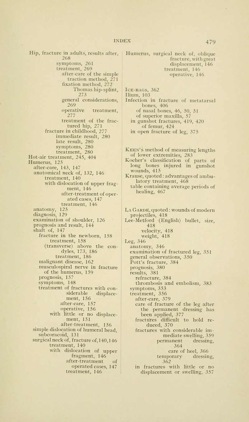 IXDUX liip, fracture in adulls, results allir, 268 syin])toms, 261 Ireatinent, 269 after-care of the simple traction method, 271 fixation method, 272 Thomas hip-splint, 273 general considerations, 269 operative treatment, 277 treatment of the frac- tured hip, 271 fracture in childhood, 277 immediate result, 280 late restilt, 280 symptoms, 280 treatment, 280 Hot-air treatment, 245, 404 Humerus, 125 after-care, 143, 147 anatomical neck of, 132, 146 treatment, 140 with dislocation of upper frag- ment, 146 after-treatment of oper- ated cases, 147 treatment, 146 anatomy, 125 diagnosis, 129 examination of shoulder, 126 prognosis and result, 144 shaft of, 147 fracture in the newborn, 158 treatment, 158 (transverse) above the con- dyles, 173, 186 treatment, 186 malignant disease, 162 musculospiral nerve in fracture of the humerus, 159 prognosis, 157 symptoms, 148 treatment of fractures with con- siderable displace- ment, 156 after-care, 157 operative, 156 with little or no displace- ment, 151 after-treatment, 156 simple dislocation of humeral head, subcoracoid, 131 surgical neck of, fracture of, 140,146 treatment, 140 with dislocation of upper fragment, 146 after-treatment of operated cases, 147 treatment, 146 Humerus, surgical neck of, oblique fracture, witii great disj)laeement, 146 treatment, 146 operative, 146 Ice-bags, 362 Hium, 103 Infection in fracture of metatarsal bones, 406 of nasal bones, 46, 50, 51 of superior maxilla, 57 in gunshot fractures, 419, 420 of femur, 424 in open fracture of leg, 375 Keen's method of measuring lengths of lower extremities, 283 Kocher's classification of parts of long bones injured in gunshot wounds, 415 Krause, quoted : advantages of ambu- latory treatment, 468 table containing average periods of heaHng, 467 La Garde, quoted: wounds of modern projectiles, 418 Lee-Metford (EngUsh) bullet, size, 418 velocity, 418 weight, 418 Leg, 346 anatomy, 346 examination of fractured leg, 351 general observations, 350 Pott's fracture, 384 prognosis, 380 results, 381 refracture, 384 thrombosis and embolism, 383 symptoms, 353 treatment, 356 after-care, 379 care of fracture of the leg after the permanent dressing has been applied, 377 fractures difficult to hold re- duced, 370 fractures with considerable im- mediate swelling, 359 permanent dressing, 364 care of heel, 366 temporarv dressing, 362 in fractures with little or no displacement or swelling, 357