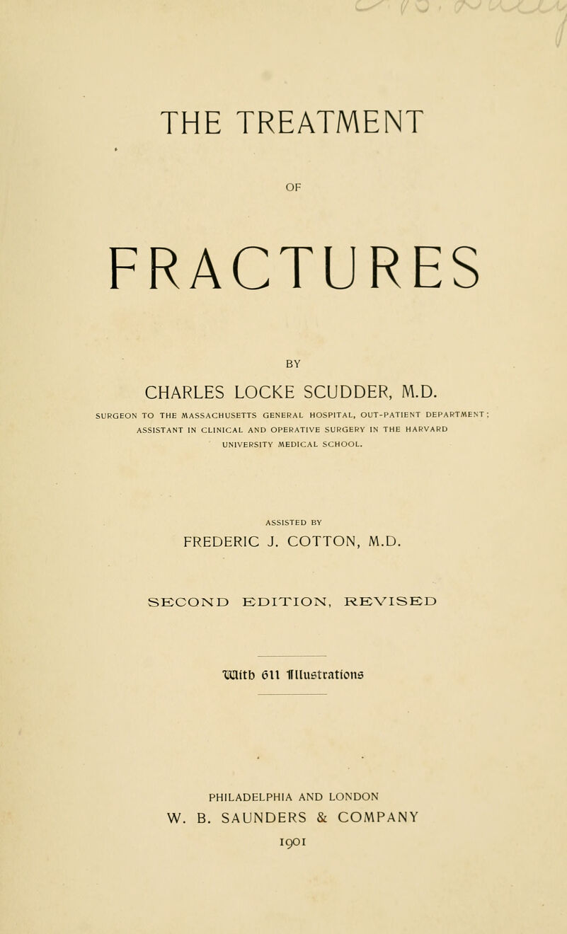 THE TREATMENT OF FRACTURES BY CHARLES LOCKE SCUDDER, M.D. SURGEON TO THE MASSACHUSETTS GENERAL HOSPITAL, OUT-PATIENT DEPARTMENT: ASSISTANT IN CLINICAL AND OPERATIVE SURGERY IN THE HARVARD UNIVERSITY MEDICAL SCHOOL. ASSISTED BY FREDERIC J. COTTON, M.D. SECOND EDITION, REVISED ■Mith 6\\ 1fllustrattons PHILADELPHIA AND LONDON W. B. SAUNDERS & COMPANY 1901