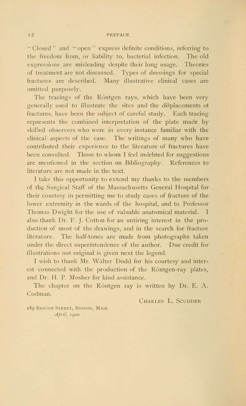 Closed and open express definite conditions, referring- to the freedom from, or liability to, bacterial infection. The old expressions are misleading despite their long usage. Theories of treatment are not discussed. Types of dressings for special fractures are described. Many illustrative clinical cases are omitted purposely. The tracings of the Rontgen rays, which have been very generally used to illustrate the sites and the displacements ot fractures, have been the subject of careful study. Each tracing represents the combined interpretation of the plate made by skilled observers who were in every instance familiar with the clinical aspects of the case. The writings of many who have contributed their experience to the literature of fractures have been consulted. Those to whom I feel indebted for suggestions are mentioned in the section on Bibliography. References to literature are not made in the text. I take this opportunity to extend my thanks to the members of the Surgical Staff of the Massachusetts General Hospital for their courtesy in permitting me to study cases of fracture of the lower extremity in the wards of the hospital, and to Professor Thomas Dwight for the use of valuable anatomical material. I also thank Dr. F. J. Cotton for an untiring interest in the pro- duction of most of the drawings, and in the search for fracture literature. The half-tones are made from photographs taken under the direct superintendence of the author. Due credit for illustrations not original is given next the legend. I wish to thank Mr. Walter Dodd for his courtesy and inter- est connected with the production of the Rontgen-ray plates, and Dr. H. P. Mosher for kind assistance. The chapter on the Rontgen ray is written by Dr. E. A. Codman. Charles L. Scuddek 189 Beacon Street, Boston, Mass. April, /goo