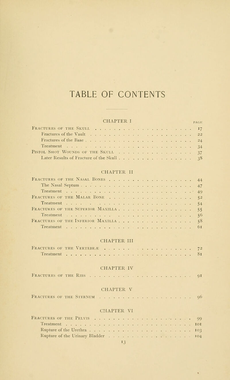 TABLE OF CONTENTS CHAPTER I PAC1! Fractures of the Skull 17 Fractures of the Vault 22 Fractures of the Base 24 Treatment 34 Pistol Shot Wounds of the Skull 37 Later Results of Fracture of the Skull 38 CHAPTER II Fractures of the Nasal Bones 44 The Nasal Septum 47 Treatment 49 Fractures of the Malar Bone 52 Treatment . . 54 Fractures of the Superior Maxilla 55 Treatment 56 Fractures of the Inferior Maxilla 58 Treatment 61 CHAPTER III Fractures of the Vertebrae 72 Treatment 81 CHAPTER IV Fractures of the Ribs 91 CHAPTER V Fractures of the Sternum 96 CHAPTER VI Fractures of the Pelvis 99 Treatment 101 Rupture of the Urethra 103 Rupture of the Urinary Bladder 104