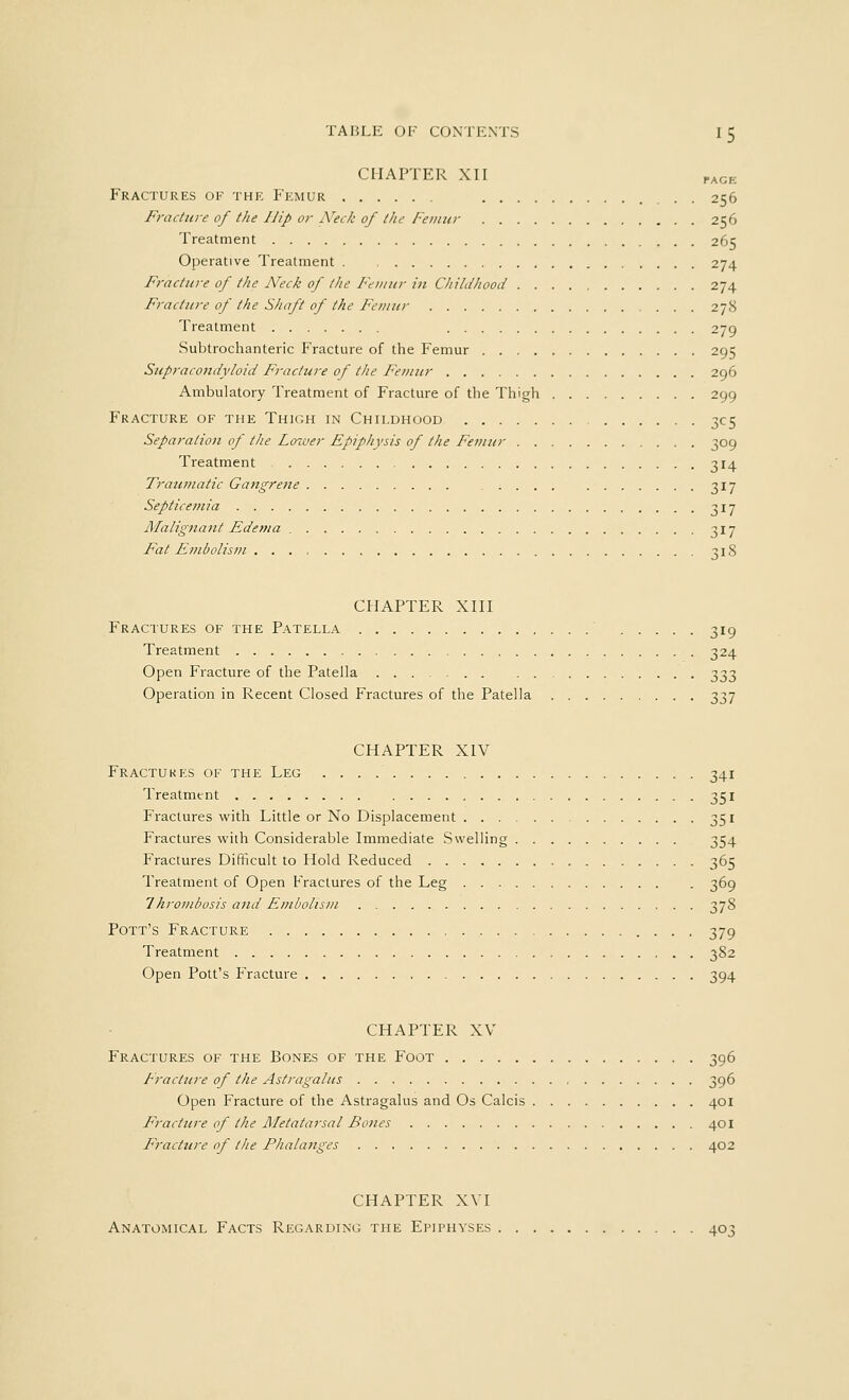 PACE CHAPTER XII Fractures of the Femur 256 Fracture of the Hip or Neck of the Femur 256 Treatment 265 Operative Treatment 274 Fracture of the Neck of the Femur in Childhood 274 Fracture of the Shaft of the Femur 278 Treatment 279 Subtrochanteric Fracture of the Femur 295 Supracondyloid Fracture of the Femur 296 Ambulatory Treatment of Fracture of the Thigh 299 Fracture of the Thigh in Childhood 305 Separation of the Lower Epiphysis of the Femur 309 Treatment 314 Traumatic Gangrene 317 Septicemia 317 Malignant Edema 317 Fat Embolism ..., 318 CHAPTER XIII Fractures of the Patella 319 Treatment 324 Open Fracture of the Patella 333 Operation in Recent Closed Fractures of the Patella 337 CHAPTER XIV Fractures of the Leg 341 Treatment 351 Fractures with Little or No Displacement 351 Fractures with Considerable Immediate Swelling 354 Fractures Difficult to Hold Reduced 365 Treatment of Open Fractures of the Leg 369 1hrombosis and Embolism 378 Pott's Fracture 379 Treatment 382 Open Pott's Fracture 394 CHAPTER XV Fractures of the Bones of the Foot 396 Fracture of the Astragalus 396 Open Fracture of the Astragalus and Os Calcis 401 Fracture of the Metatarsal Bones 401 Fracture of the Fhalanges 402 CHAPTER XVI Anatomical Facts Regarding the Epiphyses 403