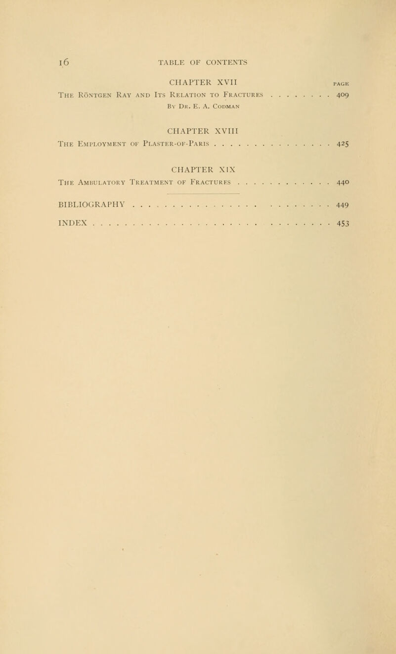 CHAPTER XVII page The RSntgen Ray and Its Relation to Fractures 409 By Dr. E. A. Codman CHAPTER XVIII The Employment of Plaster-of-Paris 425 CHAPTER XIX The Ambulatory Treatment of Fractures 440 BIBLIOGRAPHY 449 INDEX 453