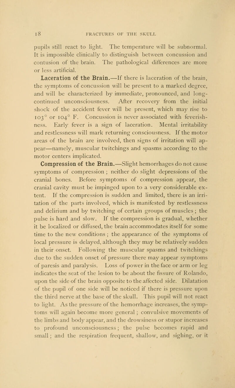 pupils still react to light. The temperature will be subnormal. It is impossible clinically to distinguish between concussion and contusion of the brain. The pathological differences are more or less artificial. Laceration of the Brain.—If there is laceration of the brain, the symptoms of concussion will be present to a marked degree, and will be characterized by immediate, pronounced, and long- continued unconsciousness. After recovery from the initial shock of the accident fever will be present, which may rise to 1030 or 1040 F. Concussion is never associated with feverish- ness. Early fever is a sign of laceration. Mental irritability and restlessness will mark returning consciousness. If the motor areas of the brain are involved, then signs of irritation will ap- pear—namely, muscular twitchings and spasms according to the motor centers implicated. Compression of the Brain.—Slight hemorrhages do not cause symptoms of compression ; neither do slight depressions of the cranial bones. Before symptoms of compression appear, the cranial cavity must be impinged upon to a very considerable ex- tent. If the compression is sudden and limited, there is an irri- tation of the parts involved, which is manifested by restlessness and delirium and by twitching of certain groups of muscles ; the pulse is hard and slow. If the compression is gradual, whether it be localized or diffused, the brain accommodates itself for some time to the new conditions ; the appearance of the symptoms of local pressure is delayed, although they may be relatively sudden in their onset. Following the muscular spasms and twitchings due to the sudden onset of pressure there may appear symptoms of paresis and paralysis. Loss of power in the face or arm or leg indicates the seat of the lesion to be about the fissure of Rolando, upon the side of the brain opposite to the affected side. Dilatation of the pupil of one side will be noticed if there is pressure upon the third nerve at the base of the skull. This pupil will not react to light. As the pressure of the hemorrhage increases, the symp- toms will again become more general ; convulsive movements of the limbs and body appear, and the drowsiness or stupor increases to profound unconsciousness ; the pulse becomes rapid and small ; and the respiration frequent, shallow, and sighing, or it