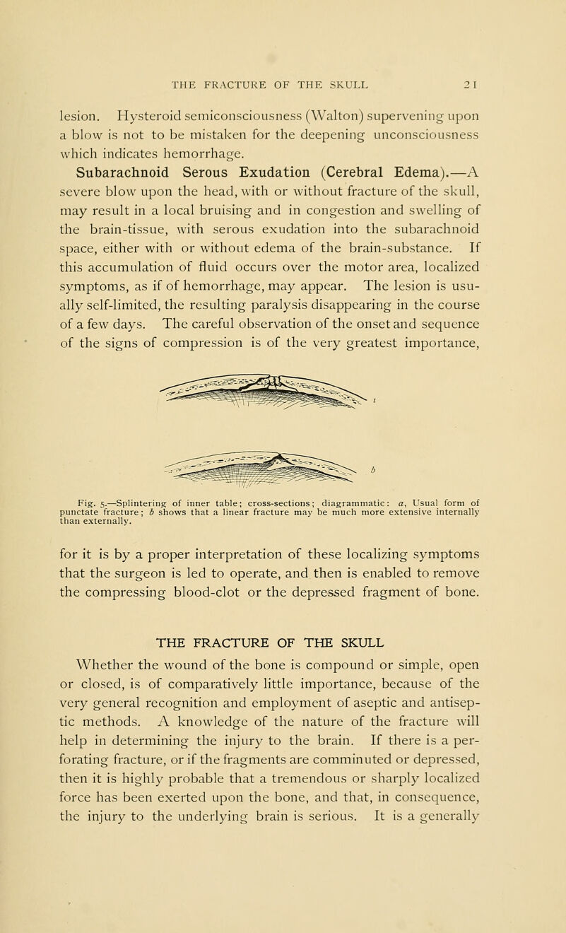 lesion. Hysteroicl semiconsciousness (Walton) supervening upon a blow is not to be mistaken for the deepening unconsciousness which indicates hemorrhage. Subarachnoid Serous Exudation (Cerebral Edema).—A severe blow upon the head, with or without fracture of the skull, may result in a local bruising and in congestion and swelling of the brain-tissue, with serous exudation into the subarachnoid space, either with or without edema of the brain-substance. If this accumulation of fluid occurs over the motor area, localized symptoms, as if of hemorrhage, may appear. The lesion is usu- ally self-limited, the resulting paralysis disappearing in the course of a few days. The careful observation of the onset and sequence of the signs of compression is of the very greatest importance, Fig. 5.—Splintering; of inner table; cross-sections; diagrammatic: a, Usual form of punctate fracture; b shows that a linear fracture may be much more extensive internally than externally. for it is by a proper interpretation of these localizing symptoms that the surgeon is led to operate, and then is enabled to remove the compressing blood-clot or the depressed fragment of bone. THE FRACTURE OF THE SKULL Whether the wound of the bone is compound or simple, open or closed, is of comparatively little importance, because of the very general recognition and employment of aseptic and antisep- tic methods. A knowledge of the nature of the fracture will help in determining the injury to the brain. If there is a per- forating fracture, or if the fragments are comminuted or depressed, then it is highly probable that a tremendous or sharply localized force has been exerted upon the bone, and that, in consequence, the injury to the underlying brain is serious. It is a generally