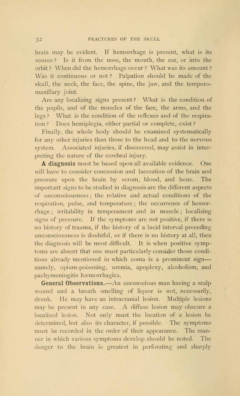 brain may be evident. If hemorrhage is present, what is its source ? Is it from the nose, the mouth, the ear, or into the orbit ? When did the hemorrhage occur ? What was its amount ? Was it continuous or not ? Palpation should be made of the skull, the neck, the face, the spine, the jaw, and the temporo- maxillary joint. Are any localizing signs present ? What is the condition of the pupils, and of the muscles of the face, the arms, and the legs? What is the condition of the reflexes and of the respira- tion ? Does hemiplegia, either partial or complete, exist ? Finally, the whole body should be examined systematically for any other injuries than those to the head and to the nervous system. Associated injuries, if discovered, may assist in inter- preting the nature of the cerebral injury. A diagnosis must be based upon all available evidence. One will have to consider concussion and laceration of the brain and pressure upon the brain by serum, blood, and bone. The important signs to be studied in diagnosis are the different aspects of unconsciousness ; the relative and actual conditions of the respiration, pulse, and temperature ; the occurrence of hemor- rhage ; irritability in temperament and in muscle ; localizing signs of pressure. If the symptoms are not positive, if there is no history of trauma, if the history of a lucid interval preceding unconsciousness is doubtful, or if there is no history at all, then the diagnosis will be most difficult. It is when positive symp- toms are absent that one must particularly consider those condi- tions already mentioned in which coma is a prominent sign— namely, opium-poisoning, uremia, apoplexy, alcoholism, and pachymeningitis haemorrhagica. General Observations.—An unconscious man having a scalp wound and a breath smelling of liquor is not, necessarily, drunk. He may have an intracranial lesion. Multiple lesions may be present in any case. A diffuse lesion may obscure a localized lesion. Not only must the location of a lesion be determined, but also its character, if possible. The symptoms must be recorded in the order of their appearance. The man- ner in which various symptoms develop should be noted. The danger to the brain is greatest in perforating and sharply