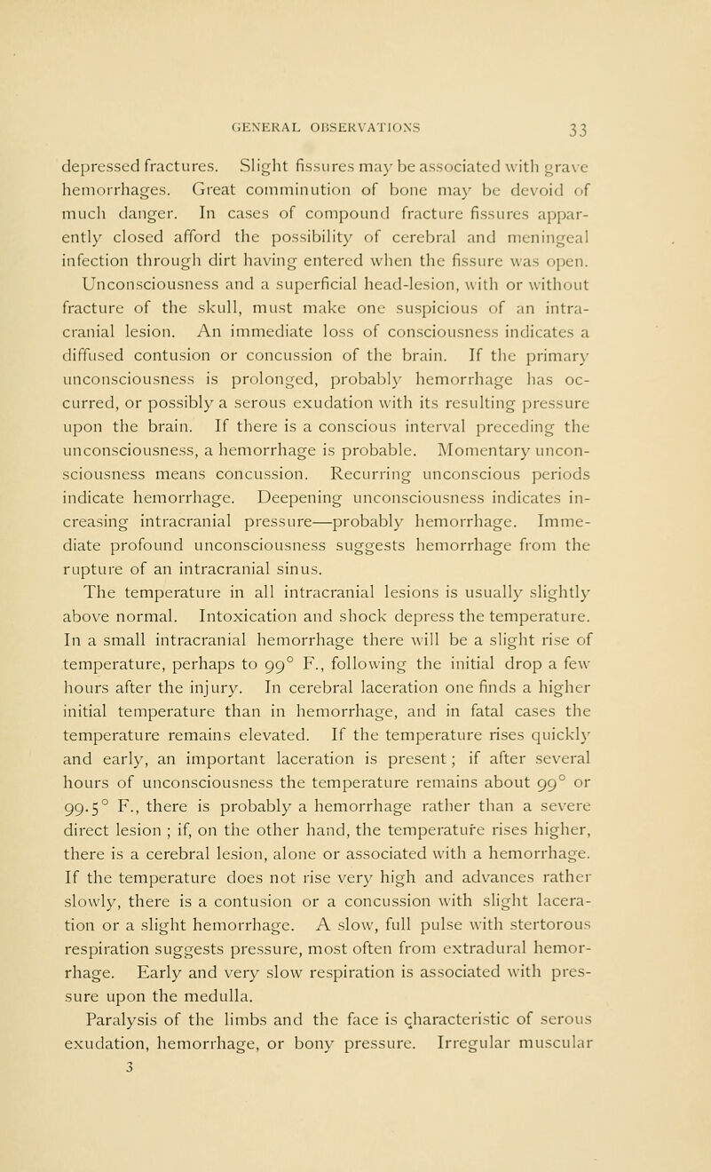 depressed fractures. Slight fissures may be associated with grave hemorrhages. Great comminution of bone may be devoid of much danger. In cases of compound fracture fissures appar- ently closed afford the possibility of cerebral and meningeal infection through dirt having entered when the fissure was open. Unconsciousness and a superficial head-lesion, with or without fracture of the skull, must make one suspicious of an intra- cranial lesion. An immediate loss of consciousness indicates a diffused contusion or concussion of the brain. If the primary unconsciousness is prolonged, probably hemorrhage has oc- curred, or possibly a serous exudation with its resulting pressure upon the brain. If there is a conscious interval preceding the unconsciousness, a hemorrhage is probable. Momentary uncon- sciousness means concussion. Recurring unconscious periods indicate hemorrhage. Deepening unconsciousness indicates in- creasing intracranial pressure—probably hemorrhage. Imme- diate profound unconsciousness suggests hemorrhage from the rupture of an intracranial sinus. The temperature in all intracranial lesions is usually slightly above normal. Intoxication and shock depress the temperature. In a small intracranial hemorrhage there will be a slight rise of temperature, perhaps to 990 F., following the initial drop a few hours after the injury. In cerebral laceration one finds a higher initial temperature than in hemorrhage, and in fatal cases the temperature remains elevated. If the temperature rises quickly and early, an important laceration is present; if after several hours of unconsciousness the temperature remains about 99 ° or 99.5° F., there is probably a hemorrhage rather than a severe direct lesion ; if, on the other hand, the temperature rises higher, there is a cerebral lesion, alone or associated with a hemorrhage. If the temperature does not rise very high and advances rather slowly, there is a contusion or a concussion with slight lacera- tion or a slight hemorrhage. A slow, full pulse with stertorous respiration suggests pressure, most often from extradural hemor- rhage. Early and very slow respiration is associated with pres- sure upon the medulla. Paralysis of the limbs and the face is characteristic of serous exudation, hemorrhage, or bony pressure. Irregular muscular