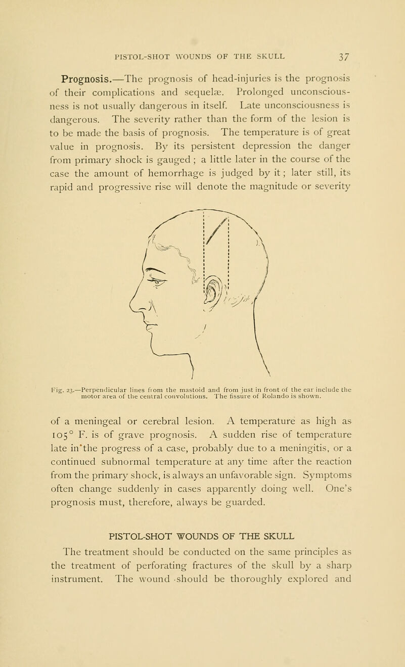 Prognosis.—The prognosis of head-injuries is the prognosis of their complications and sequelae. Prolonged unconscious- ness is not usually dangerous in itself. Late unconsciousness is dangerous. The severity rather than the form of the lesion is to be made the basis of prognosis. The temperature is of great value in prognosis. By its persistent depression the danger from primary shock is gauged ; a little later in the course of the case the amount of hemorrhage is judged by it; later still, its rapid and progressive rise will denote the magnitude or severity Fig. 23.—Perpendicular lines fiom the mastoid and from just in front of the ear include the motor area of the central convolutions. The fissure of Rolando is shown. of a meningeal or cerebral lesion. A temperature as high as 1050 F. is of grave prognosis. A sudden rise of temperature late in'the progress of a case, probably due to a meningitis, or a continued subnormal temperature at any time after the reaction from the primary shock, is always an unfavorable sign. Symptoms often change suddenly in cases apparently doing well. One's prognosis must, therefore, always be guarded. PISTOL-SHOT WOUNDS OF THE SKULL The treatment should be conducted on the same principles as the treatment of perforating fractures of the skull by a sharp instrument. The wound should be thoroughly explored and