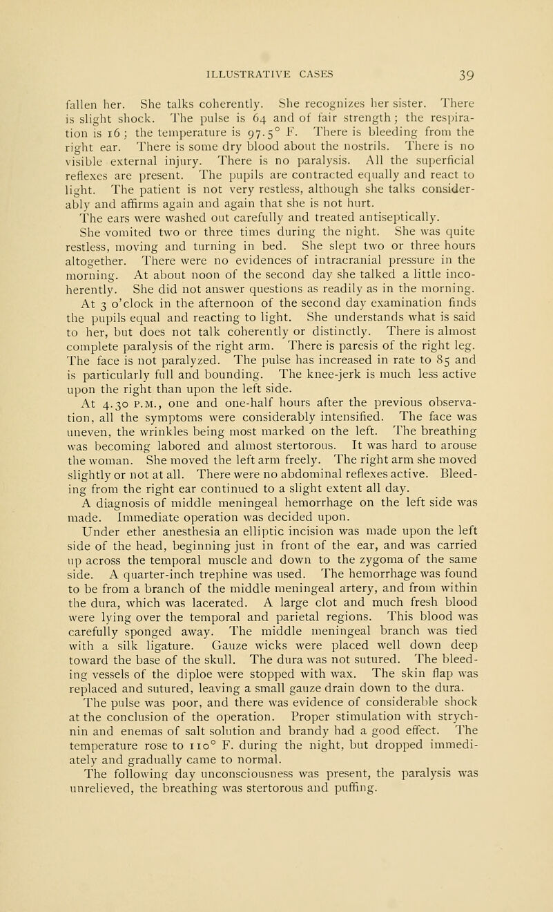 fallen her. She talks coherently. She recognizes her sister. There is slight shock. The pulse is 64 and of fair strength; the respira- tion is 16; the temperature is 97. 50 F. There is bleeding from the right ear. There is some dry blood about the nostrils. There is no visible external injury. There is no paralysis. All the superficial reflexes are present. The pupils are contracted equally and react to light. The patient is not very restless, although she talks consider- ably and affirms again and again that she is not hurt. The ears were washed out carefully and treated antiseptically. She vomited two or three times during the night. She was quite restless, moving and turning in bed. She slept two or three hours altogether. There were no evidences of intracranial pressure in the morning. At about noon of the second day she talked a little inco- herently. She did not answer questions as readily as in the morning. At 3 o'clock in the afternoon of the second day examination finds the pupils equal and reacting to light. She understands what is said to her, but does not talk coherently or distinctly. There is almost complete paralysis of the right arm. There is paresis of the right leg. The face is not paralyzed. The pulse has increased in rate to 85 and is particularly full and bounding. The knee-jerk is much less active upon the right than upon the left side. At 4.30 p.m., one and one-half hours after the previous observa- tion, all the symptoms were considerably intensified. The face was uneven, the wrinkles being most marked on the left. The breathing was becoming labored and almost stertorous. It was hard to arouse the woman. She moved the left arm freely. The right arm she moved slightly or not at all. There were no abdominal reflexes active. Bleed- ing from the right ear continued to a slight extent all day. A diagnosis of middle meningeal hemorrhage on the left side was made. Immediate operation was decided upon. Under ether anesthesia an elliptic incision was made upon the left side of the head, beginning just in front of the ear, and was carried up across the temporal muscle and down to the zygoma of the same side. A quarter-inch trephine was used. The hemorrhage was found to be from a branch of the middle meningeal artery, and from within the dura, which was lacerated. A large clot and much fresh blood were lying over the temporal and parietal regions. This blood was carefully sponged away. The middle meningeal branch was tied with a silk ligature. Gauze wicks were placed well down deep toward the base of the skull. The dura was not sutured. The bleed- ing vessels of the diploe were stopped with wax. The skin flap was replaced and sutured, leaving a small gauze drain down to the dura. The pulse was poor, and there was evidence of considerable shock at the conclusion of the operation. Proper stimulation with strych- nin and enemas of salt solution and brandy had a good effect. The temperature rose to no° F. during the night, but dropped immedi- ately and gradually came to normal. The following day unconsciousness was present, the paralysis was unrelieved, the breathing was stertorous and puffing.