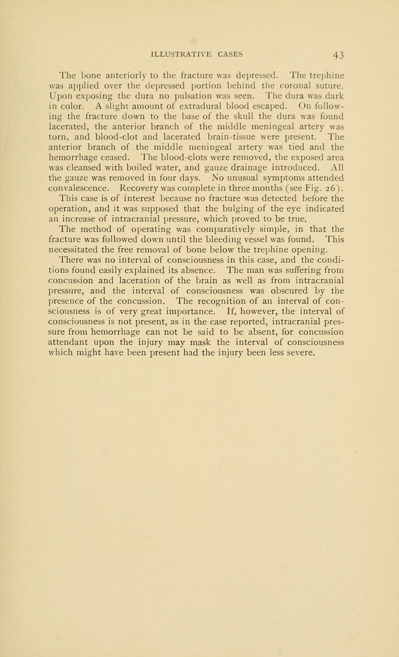 The bone anteriorly to the fracture was depressed. The trephine was applied over the depressed portion behind the coronal suture. Upon exposing the dura no pulsation was seen. The dura was dark in color. A slight amount of extradural blood escaped. On follow- ing the fracture down to the base of the skull the dura was found lacerated, the anterior branch of the middle meningeal artery was torn, and blood-clot and lacerated brain-tissue were present. The anterior branch of the middle meningeal artery was tied and the hemorrhage ceased. The blood-clots were removed, the exposed area was cleansed with boiled water, and gauze drainage introduced. All the gauze was removed in four days. No unusual symptoms attended convalescence. Recovery was complete in three months (see Fig. 26). This case is of interest because no fracture was detected before the operation, and it was supposed that the bulging of the eye indicated an increase of intracranial pressure, which proved to be true. The method of operating was comparatively simple, in that the fracture was followed down until the bleeding vessel was found. This necessitated the free removal of bone below the trephine opening. There was no interval of consciousness in this case, and the condi- tions found easily explained its absence. The man was suffering from concussion and laceration of the brain as well as from intracranial pressure, and the interval of consciousness was obscured by the presence of the concussion. The recognition of an interval of con- sciousness is of very great importance. If, however, the interval of consciousness is not present, as in the case reported, intracranial pres- sure from hemorrhage can not be said to be absent, for concussion attendant upon the injury may mask the interval of consciousness which might have been present had the injury been less severe.