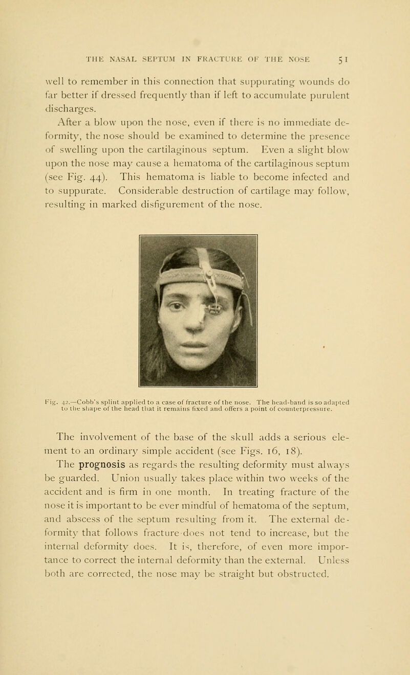 well to remember in this connection that suppurating wounds do far better if dressed frequently than if left to accumulate purulent discharges. After a blow upon the nose, even if there is no immediate de- formity, the nose should be examined to determine the presence of swelling- upon the cartilaginous septum. Even a slight blow upon the nose may cause a hematoma of the cartilaginous septum (see Fig. 44). This hematoma is liable to become infected and to suppurate. Considerable destruction of cartilage may follow, resulting- in marked disfigurement of the nose. Fig. 42.—Cobb's splint applied to a case of fracture of the nose. The head-band is so adapted to the shape of the head that it remains fixed and offers a point of counterpressure. The involvement of the base of the skull adds a serious ele- ment to an ordinary simple accident (see Figs. 16, 18). The prognosis as regards the resulting deformity must always be guarded. Union usually takes place within two weeks of the accident and is firm in one month. In treating fracture of the nose it is important to be ever mindful of hematoma of the septum, and abscess of the septum resulting from it. The external de- formity that follows fracture does not tend to increase, but the internal deformity does. It is, therefore, of even more impor- tance to correct the internal deformity than the external. Unless both are corrected, the nose may be straight but obstructed.