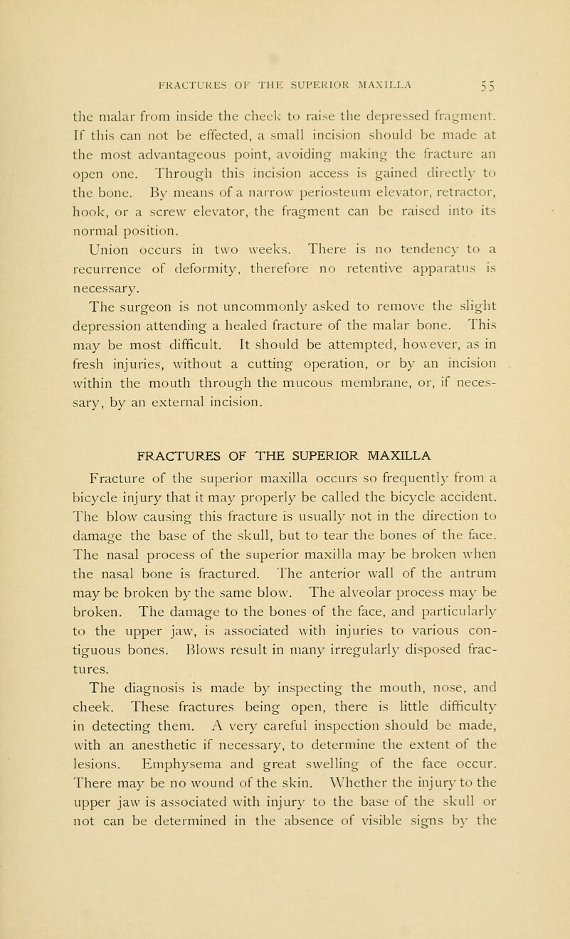 the malar from inside the cheek to raise the depressed fragment. If this can not be effected, a small incision should be made at the most advantageous point, avoiding making the fracture an open one. Through this incision access is gained directly to the bone. By means of a narrow periosteum elevator, retractor, hook, or a screw elevator, the fragment can be raised into its normal position. Union occurs in two weeks. There is no tendency to a recurrence of deformity, therefore no retentive apparatus is necessary. The surgeon is not uncommonly asked to remove the slight depression attending a healed fracture of the malar bone. This may be most difficult. It should be attempted, however, as in fresh injuries, without a cutting operation, or by an incision within the mouth through the mucous membrane, or, if neces- sary, by an external incision. FRACTURES OF THE SUPERIOR MAXILLA Fracture of the superior maxilla occurs so frequently from a bicycle injury that it may properly be called the bicycle accident. The blow causing this fracture is usually not in the direction to damage the base of the skull, but to tear the bones of the face. The nasal process of the superior maxilla may be broken when the nasal bone is fractured. The anterior wall of the antrum may be broken by the same blow. The alveolar process may be broken. The damage to the bones of the face, and particularly to the upper jaw, is associated with injuries to various con- tiguous bones. Blows result in many irregularly disposed frac- tures. The diagnosis is made by inspecting the mouth, nose, and cheek. These fractures being open, there is little difficulty in detecting them. A very careful inspection should be made, with an anesthetic if necessary, to determine the extent of the lesions. Emphysema and great swelling of the face occur. There may be no wound of the skin. Whether the injury to the upper jaw is associated with injury to the base of the skull or not can be determined in the absence of visible signs bv the