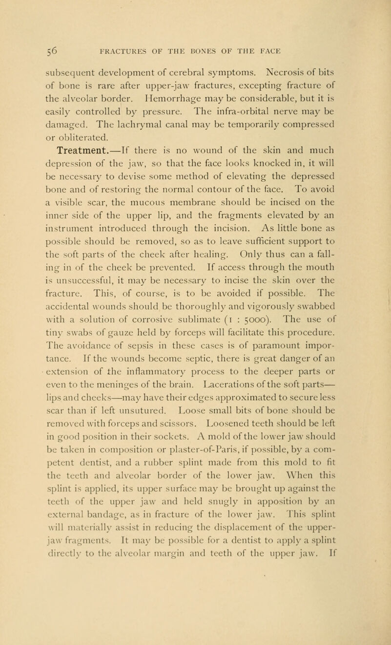 subsequent development of cerebral symptoms. Necrosis of bits of bone is rare after upper-jaw fractures, excepting fracture of the alveolar border. Hemorrhage may be considerable, but it is easily controlled by pressure. The infra-orbital nerve may be damaged. The lachrymal canal may be temporarily compressed or obliterated. Treatment.—If there is no wound of the skin and much depression of the jaw, so that the face looks knocked in, it will be necessary to devise some method of elevating the depressed bone and of restoring the normal contour of the face. To avoid a visible scar, the mucous membrane should be incised on the inner side of the upper lip, and the fragments elevated by an instrument introduced through the incision. As little bone as possible should be removed, so as to leave sufficient support to the soft parts of the cheek after healing. Only thus can a fall- ing in of the cheek be prevented. If access through the mouth is unsuccessful, it may be necessary to incise the skin over the fracture. This, of course, is to be avoided if possible. The accidental wounds should be thoroughly and vigorously swabbed with a solution of corrosive sublimate (i : 5000). The use of tiny swabs of gauze held by forceps will facilitate this procedure. The avoidance of sepsis in these cases is of paramount impor- tance. If the wounds become septic, there is great danger of an extension of the inflammatory process to the deeper parts or even to the meninges of the brain. Lacerations of the soft parts— lips and cheeks—may have their edges approximated to secure less scar than if left unsutured. Loose small bits of bone should be removed with forceps and scissors. Loosened teeth should be left in good position in their sockets. A mold of the lower jaw should be taken in composition or plaster-of-Paris, if possible, by a com- petent dentist, and a rubber splint made from this mold to fit the teeth and alveolar border of the lower jaw. When this splint is applied, its upper surface may be brought up against the teeth of the upper jaw and held snugly in apposition by an external bandage, as in fracture of the lower jaw. This splint will materially assist in reducing the displacement of the upper- jaw fragments. It may be possible for a dentist to apply a splint directly to the alveolar margin and teeth of the upper jaw. If