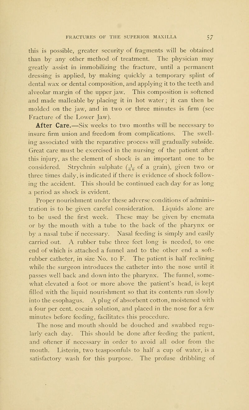 this is possible, greater security of fragments will be obtained than by any other method of treatment. The physician may greatly assist in immobilizing the fracture, until a permanent dressing is applied, by making quickly a temporary splint of dental wax or dental composition, and applying it to the teeth and alveolar margin of the upper jaw. This composition is softened and made malleable by placing it in hot water ; it can then be molded on the jaw, and in two or three minutes is firm (see Fracture of the Lower Jaw). After Care.—Six weeks to two months will be necessary to insure firm union and freedom from complications. The swell- ing associated with the reparative process will gradually subside. Great care must be exercised in the nursing of the patient after this injury, as the element of shock is an important one to be considered. Strychnin sulphate (^ of a grain), given two or three times daily, is indicated if there is evidence of shock follow- ing the accident. This should be continued each day for as long a period as shock is evident. Proper nourishment under these adverse conditions of adminis- tration is to be given careful consideration. Liquids alone are to be used the first week. These may be given by enemata or by the mouth with a tube to the back of the pharynx or by a nasal tube if necessary. Nasal feeding is simply and easily carried out. A rubber tube three feet long is needed, to one end of which is attached a funnel and to the other end a soft- rubber catheter, in size No. io F. The patient is half reclining while the surgeon introduces the catheter into the nose until it passes well back and down into the pharynx. The funnel, some- what elevated a foot or more above the patient's head, is kept filled with the liquid nourishment so that its contents run slowly into the esophagus. A plug of absorbent cotton, moistened with a four per cent, cocain solution, and placed in the nose for a few minutes before feeding, facilitates this procedure. The nose and mouth should be douched and swabbed regu- larly each day. This should be done after feeding the patient, and oftener if necessary in order to avoid all odor from the mouth. Listerin, two teaspoonfuls to half a cup of water, is a satisfactory wash for this purpose. The profuse dribbling of