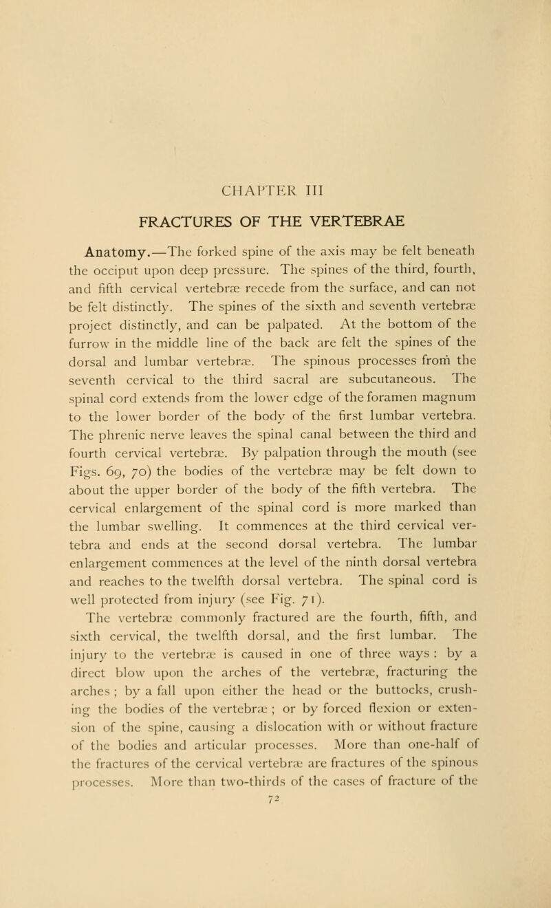 CHAPTER III FRACTURES OF THE VERTEBRAE Anatomy.—The forked spine of the axis may be felt beneath the occiput upon deep pressure. The spines of the third, fourth, and fifth cervical vertebrae recede from the surface, and can not be felt distinctly. The spines of the sixth and seventh vertebra; project distinctly, and can be palpated. At the bottom of the furrow in the middle line of the back are felt the spines of the dorsal and lumbar vertebrae. The spinous processes from the seventh cervical to the third sacral are subcutaneous. The spinal cord extends from the lower edge of the foramen magnum to the lower border of the body of the first lumbar vertebra. The phrenic nerve leaves the spinal canal between the third and fourth cervical vertebras. By palpation through the mouth (see Figs. 69, 70) the bodies of the vertebrae may be felt down to about the upper border of the body of the fifth vertebra. The cervical enlargement of the spinal cord is more marked than the lumbar swelling. It commences at the third cervical ver- tebra and ends at the second dorsal vertebra. The lumbar enlargement commences at the level of the ninth dorsal vertebra and reaches to the twelfth dorsal vertebra. The spinal cord is well protected from injury (see Fig. 71). The vertebrae commonly fractured are the fourth, fifth, and sixth cervical, the twelfth dorsal, and the first lumbar. The injury to the vertebrae is caused in one of three ways : by a direct blow upon the arches of the vertebrae, fracturing the arches ; by a fall upon either the head or the buttocks, crush- ing the bodies of the vertebrae ; or by forced flexion or exten- sion of the spine, causing a dislocation with or without fracture of the bodies and articular processes. More than one-half of the fractures of the cervical vertebrae arc fractures of the spinous processes. More than two-thirds of the cases of fracture of the