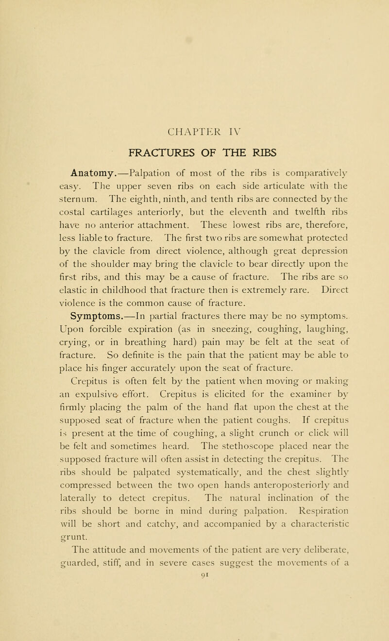 FRACTURES OF THE RIBS Anatomy.—Palpation of most of the ribs is comparatively easy. The upper seven ribs on each side articulate with the sternum. The eighth, ninth, and tenth ribs are connected by the costal cartilages anteriorly, but the eleventh and twelfth ribs have no anterior attachment. These lowest ribs are, therefore, less liable to fracture. The first two ribs are somewhat protected by the clavicle from direct violence, although great depression of the shoulder may bring the clavicle to bear directly upon the first ribs, and this may be a cause of fracture. The ribs are so elastic in childhood that fracture then is extremely rare. Direct violence is the common cause of fracture. Symptoms.—In partial fractures there may be no symptoms. Upon forcible expiration (as in sneezing, coughing, laughing, crying, or in breathing hard) pain may be felt at the seat of fracture. So definite is the pain that the patient may be able to place his finger accurately upon the seat of fracture. Crepitus is often felt by the patient when moving or making an expulsive effort. Crepitus is elicited for the examiner by firmly placing the palm of the hand flat upon the chest at the supposed seat of fracture when the patient coughs. If crepitus is present at the time of coughing, a slight crunch or click will be felt and sometimes heard. The stethoscope placed near the supposed fracture will often assist in detecting the crepitus. The ribs should be palpated systematically, and the chest slightly compressed between the two open hands anteroposteriorly and laterally to detect crepitus. The natural inclination of the ribs should be borne in mind during palpation. Respiration will be short and catchy, and accompanied by a characteristic grunt. The attitude and movements of the patient are very deliberate, guarded, stiff, and in severe cases suggest the movements of a