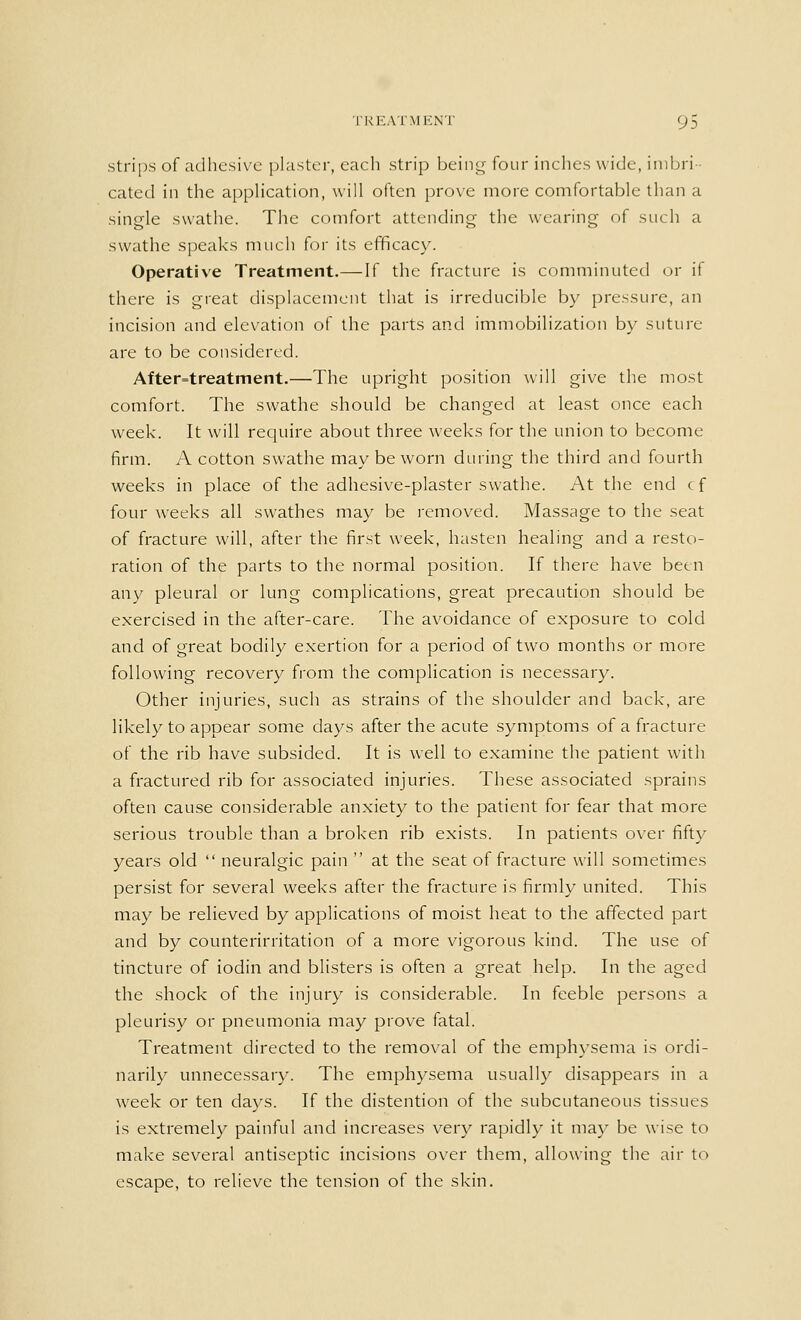 strips of adhesive plaster, each strip being four inches wide, imbri- cated in the application, will often prove more comfortable than a single swathe. The comfort attending the wearing of such a swathe speaks much for its efficacy. Operative Treatment.— If the fracture is comminuted or if there is great displacement that is irreducible by pressure, an incision and elevation of the parts and immobilization by suture- are to be considered. After=treatment.—The upright position will give the most comfort. The swathe should be changed at least once each week. It will require about three weeks for the union to become firm. A cotton swathe may be worn during the third and fourth weeks in place of the adhesive-plaster swathe. At the end cf four weeks all swathes may be removed. Massage to the seat of fracture will, after the first week, hasten healing and a resto- ration of the parts to the normal position. If there have been any pleural or lung complications, great precaution should be exercised in the after-care. The avoidance of exposure to cold and of great bodily exertion for a period of two months or more following recovery from the complication is necessary. Other injuries, such as strains of the shoulder and back, are likely to appear some days after the acute symptoms of a fracture of the rib have subsided. It is well to examine the patient with a fractured rib for associated injuries. These associated sprains often cause considerable anxiety to the patient for fear that more serious trouble than a broken rib exists. In patients over fifty years old  neuralgic pain  at the seat of fracture will sometimes persist for several weeks after the fracture is firmly united. This may be relieved by applications of moist heat to the affected part and by counterirritation of a more vigorous kind. The use of tincture of iodin and blisters is often a great help. In the aged the shock of the injury is considerable. In feeble persons a pleurisy or pneumonia may prove fatal. Treatment directed to the removal of the emphysema is ordi- narily unnecessary. The emphysema usually disappears in a week or ten days. If the distention of the subcutaneous tissues is extremely painful and increases very rapidly it may be wise to make several antiseptic incisions over them, allowing the air to escape, to relieve the tension of the skin.