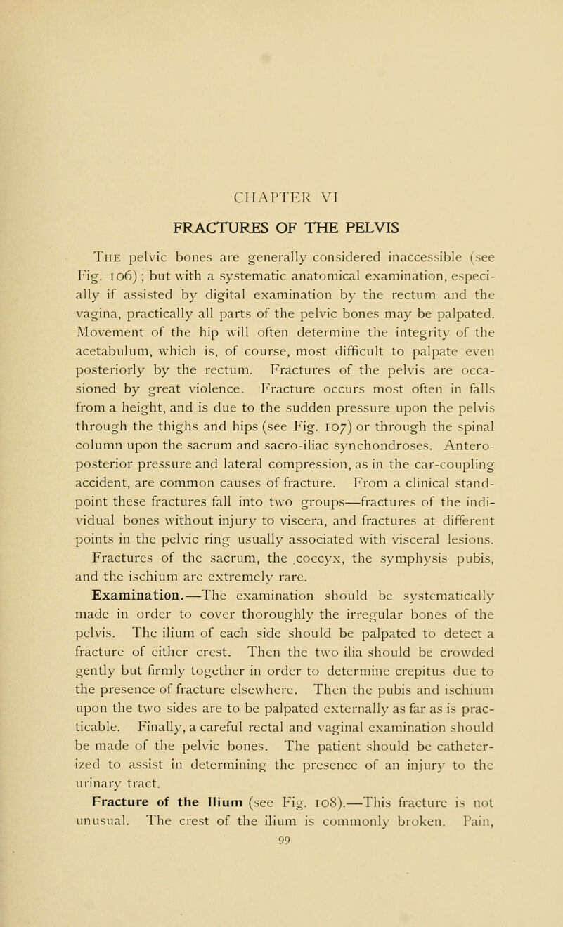 FRACTURES OF THE PELVIS The pelvic bones are generally considered inaccessible (see Fig. 106) ; but with a systematic anatomical examination, especi- ally if assisted by digital examination by the rectum and the vagina, practically all parts of the pelvic bones may be palpated. Movement of the hip will often determine the integrity of the acetabulum, which is, of course, most difficult to palpate even posteriorly by the rectum. Fractures of the pelvis are occa- sioned by great violence. Fracture occurs most often in falls from a height, and is due to the sudden pressure upon the pelvis through the thighs and hips (see Fig. 107) or through the spinal column upon the sacrum and sacro-iliac synchondroses. Antero- posterior pressure and lateral compression, as in the car-coupling accident, are common causes of fracture. From a clinical stand- point these fractures fall into two groups—fractures of the indi- vidual bones without injury to viscera, and fractures at different points in the pelvic ring usually associated with visceral lesions. Fractures of the sacrum, the .coccyx, the symphysis pubis, and the ischium are extremely rare. Examination.—The examination should be systematically made in order to cover thoroughly the irregular bones of the pelvis. The ilium of each side should be palpated to detect a fracture of either crest. Then the two ilia should be crowded gently but firmly together in order to determine crepitus due to the presence of fracture elsewhere. Then the pubis and ischium upon the two sides are to be palpated externally as far as is prac- ticable. Finally, a careful rectal and vaginal examination should be made of the pelvic bones. The patient should be catheter- ized to assist in determining the presence of an injur}- to the urinary tract. Fracture of the Ilium (see Fig. 108).—This fracture is not unusual. The crest of the ilium is commonly broken. Tain,