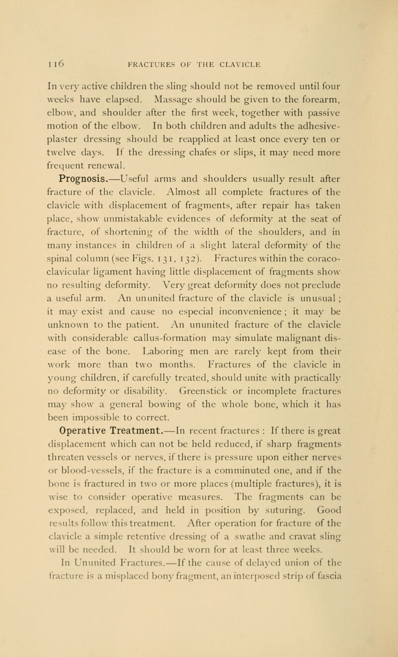In very active children the sling should not be removed until four weeks have elapsed. Massage should be given to the forearm, elbow, and shoulder after the first week, together with passive motion of the elbow. In both children and adults the adhesive- plaster dressing should be reapplied at least once every ten or twelve days. If the dressing chafes or slips, it may need more frequent renewal. Prognosis.—Useful arms and shoulders usually result after fracture of the clavicle. Almost all complete fractures of the clavicle with displacement of fragments, after repair has taken place, show unmistakable evidences of deformity at the seat of fracture, of shortening of the width of the shoulders, and in many instances in children of a slight lateral deformity of the spinal column (see Figs. 131, 132). Fractures within the coraco- clavicular ligament having little displacement of fragments show no resulting deformity. Very great deformity does not preclude a useful arm. An ununited fracture of the clavicle is unusual ; it may exist and cause no especial inconvenience ; it may be unknown to the patient. An ununited fracture of the clavicle with considerable callus-formation may simulate malignant dis- ease of the bone. Laboring men are rarely kept from their work more than two months. Fractures of the clavicle in young children, if carefully treated, should unite with practical!}' no deformity or disability. Greenstick or incomplete fractures may show a general bowing of the whole bone, which it has been impossible to correct. Operative Treatment.—In recent fractures : If there is great displacement which can not be held reduced, if sharp fragments threaten vessels or nerves, if there is pressure upon either nerves or blood-vessels, if the fracture is a comminuted one, and if the bone is fractured in two or more places (multiple fractures), it is wise to consider operative measures. The fragments can be exposed, replaced, and held in position by suturing. Good results follow this treatment. After operation for fracture of the clavicle a simple retentive dressing of a swathe and cravat sling will lie needed. It should be worn for at least three weeks. In Ununited Fractures.—If the cause of delayed union of the fracture is a misplaced bony fragment, an interposed strip of fascia