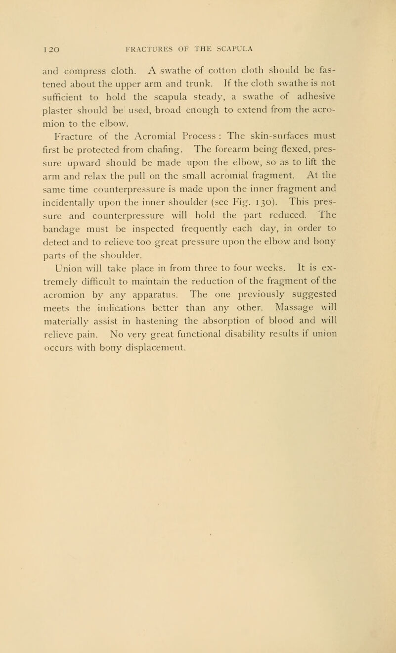 and compress cloth. A swathe of cotton cloth should be fas- tened about the upper arm and trunk. If the cloth swathe is not sufficient to hold the scapula steady, a swathe of adhesive plaster should be used, broad enough to extend from the acro- mion to the elbow. Fracture of the Acromial Process : The skin-surfaces must first be protected from chafing. The forearm being flexed, pres- sure upward should be made upon the elbow, so as to lift the arm and relax the pull on the small acromial fragment. At the same time counterpressure is made upon the inner fragment and incidentally upon the inner shoulder (see Fig. 130). This pres- sure and counterpressure will hold the part reduced. The bandage must be inspected frequently each day, in order to detect and to relieve too great pressure upon the elbow and bony parts of the shoulder. Union will take place in from three to four weeks. It is ex- tremely difficult to maintain the reduction of the fragment of the acromion by any apparatus. The one previously suggested meets the indications better than any other. Massage will materially assist in hastening the absorption of blood and will relieve pain. No very great functional disability results if union occurs with bony displacement.
