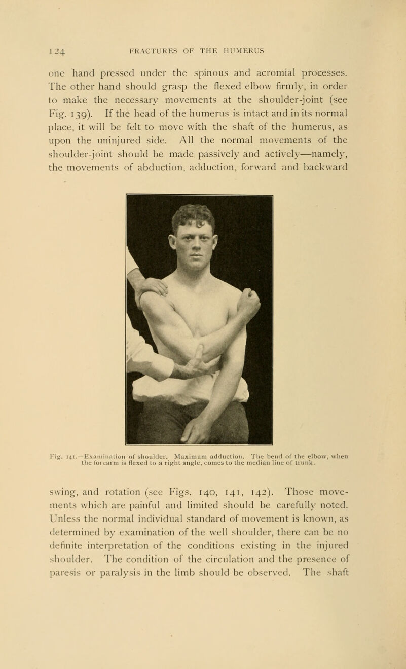 one hand pressed under the spinous and acromial processes. The other hand should grasp the flexed elbow firmly, in order to make the necessary movements at the shoulder-joint (see Fig. 139). If the head of the humerus is intact and in its normal place, it will be felt to move with the shaft of the humerus, as upon the uninjured side. All the normal movements of the shoulder-joint should be made passively and actively—namely, the movements of abduction, adduction, forward and backward Fig. 141.—Examination of shoulder. Maximum adduction. The bend of the elbow, when the forearm is Hexed to a right angle, comes to the median line of trunk. suing, and rotation (see Figs. 140, 141, 142). Those move- ments which are painful and limited should be carefully noted. Unless the normal individual standard of movement is known, as determined by examination of the well shoulder, there can be no definite interpretation of the conditions existing in the injured shoulder. The condition of the circulation and the presence of paresis or paralysis in the limb should be observed. The shaft