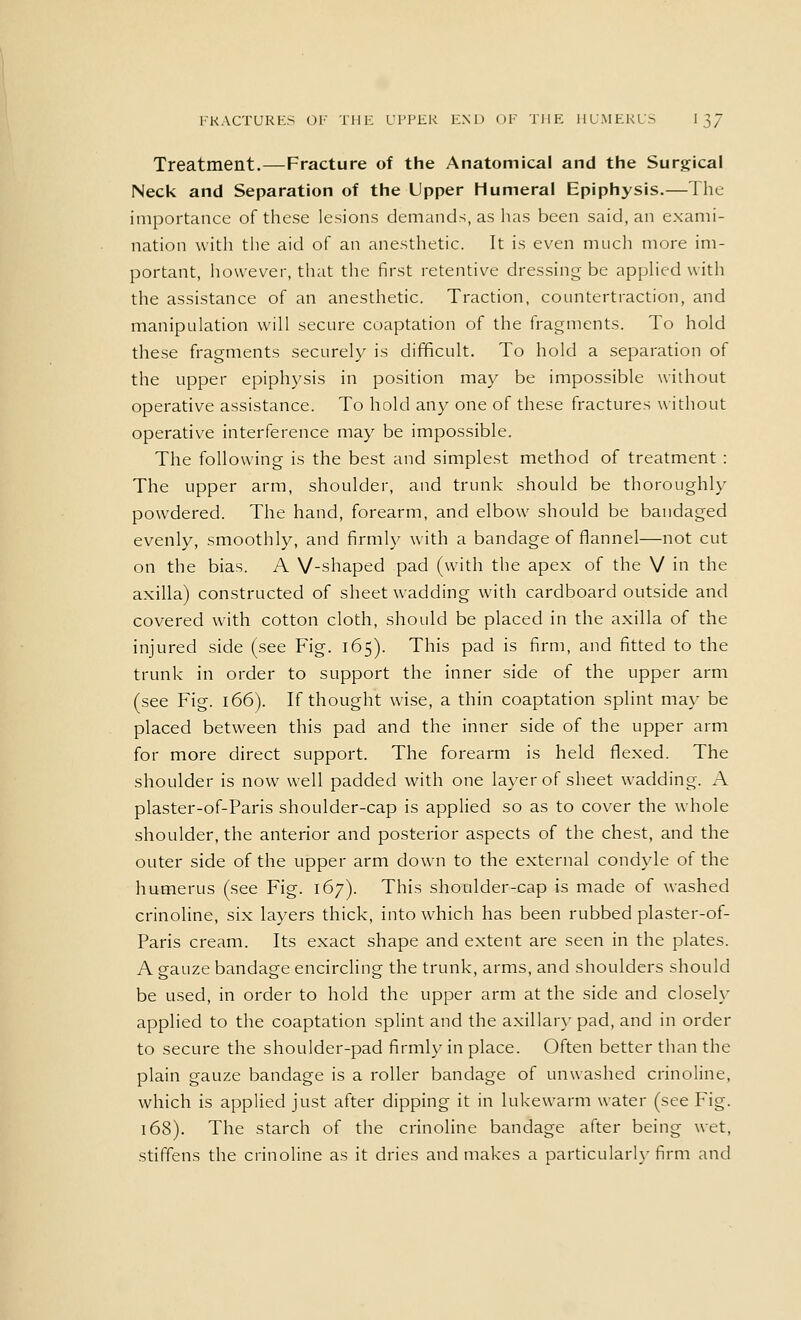 Treatment.—Fracture of the Anatomical and the Surgical Neck and Separation of the Upper Humeral Epiphysis.—The importance of these lesions demands, as has been said, an exami- nation with the aid of an anesthetic. It is even much more im- portant, however, that the first retentive dressing be applied with the assistance of an anesthetic. Traction, countertraction, and manipulation will secure coaptation of the fragments. To hold these fragments securely is difficult. To hold a separation of the upper epiphysis in position may be impossible without operative assistance. To hold any one of these fractures without operative interference may be impossible. The following is the best and simplest method of treatment : The upper arm, shoulder, and trunk should be thoroughly- powdered. The hand, forearm, and elbow should be bandaged evenly, smoothly, and firmly with a bandage of flannel—not cut on the bias. A V-shaped pad (with the apex of the V in the axilla) constructed of sheet wadding with cardboard outside and covered with cotton cloth, should be placed in the axilla of the injured side (see Fig. 165). This pad is firm, and fitted to the trunk in order to support the inner side of the upper arm (see Fig. 166). If thought wise, a thin coaptation splint may be placed between this pad and the inner side of the upper arm for more direct support. The forearm is held flexed. The shoulder is now well padded with one layer of sheet wadding. A plaster-of-Paris shoulder-cap is applied so as to cover the whole shoulder, the anterior and posterior aspects of the chest, and the outer side of the upper arm down to the external condyle of the humerus (see Fig. 167). This shoulder-cap is made of washed crinoline, six layers thick, into which has been rubbed plaster-of- Paris cream. Its exact shape and extent are seen in the plates. A gauze bandage encircling the trunk, arms, and shoulders should be used, in order to hold the upper arm at the side and closely applied to the coaptation splint and the axillary pad, and in order to secure the shoulder-pad firmly in place. Often better than the plain gauze bandage is a roller bandage of unwashed crinoline, which is applied just after dipping it in lukewarm water (see Fig. 168). The starch of the crinoline bandage after being wet, stiffens the crinoline as it dries and makes a particularly firm and