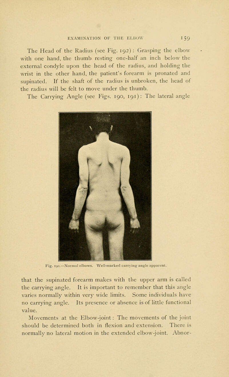 The Head of the Radius (see Fig. 192) : Grasping the elbow with one hand, the thumb resting one-half an inch below the external condyle upon the head of the radius, and holding the wrist in the other hand, the patient's forearm is pronated and supinated. If the shaft of the radius is unbroken, the head of the radius will be felt to move under the thumb. The Carrying Angle (see Figs. 190, 191): The lateral angle Fig. 190.—Normal elbows. Well-marked carrying angle apparent. that the supinated forearm makes with the upper arm is called the carrying angle. It is important to remember that this angle varies normally within very wide limits. Some individuals have no carrying angle. Its presence or absence is of little functional value. Movements at the Elbow-joint: The movements of the joint should be determined both in flexion and extension. There is normally no lateral motion in the extended elbow-joint. Abnor-