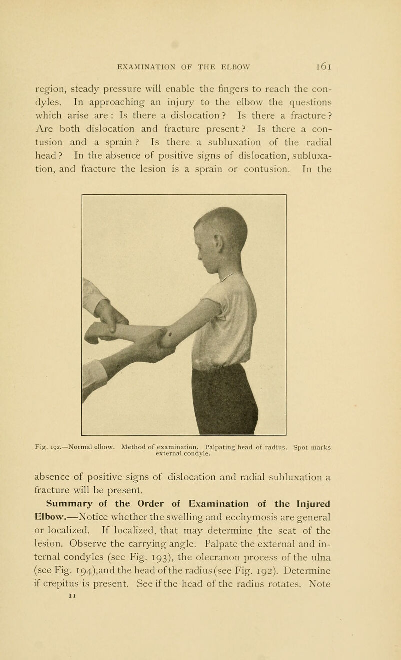 region, steady pressure will enable the fingers to reach the con- dyles. In approaching an injury to the elbow the questions which arise are : Is there a dislocation ? Is there a fracture ? Are both dislocation and fracture present ? Is there a con- tusion and a sprain ? Is there a subluxation of the radial head? In the absence of positive signs of dislocation, subluxa- tion, and fracture the lesion is a sprain or contusion. In the Fig. 192.—Normal elbow. Method of examination. Palpating head of radius. Spot marks external condyle. absence of positive signs of dislocation and radial subluxation a fracture will be present. Summary of the Order of Examination of the Injured Elbow.—Notice whether the swelling and ecchymosis are general or localized. If localized, that may determine the seat of the lesion. Observe the carrying angle. Palpate the external and in- ternal condyles (see Fig. 193), the olecranon process of the ulna (see Fig. 194),and the head of the radius (see Fig. 192). Determine if crepitus is present. See if the head of the radius rotates. Note