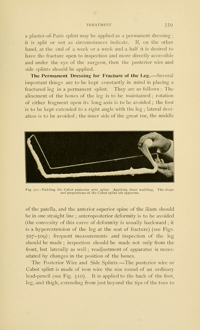 a plaster-of-Paris splint may be applied as a permanent dressing ; it is split or not as circumstances indicate. If, on the other hand, at the end of a week or a week and a half it is desired to have the fracture open to inspection and more directly accessible and under the eye of the surgeon, then the posterior wire and side splints should be applied. The Permanent Dressing for Fracture of the Leg.—Several important things are to be kept constantly in mind in placing a fractured leg in a permanent splint. They are as follows : The alinement of the bones of the leg is to be maintained ; rotation of either fragment upon its long axis is to be avoided ; the foot is to be kept extended to a right angle with the leg ; lateral devi- ation is to be avoided ; the inner side of the great toe, the middle Fig. 510.—Padding the Cabot posterior wire splint. Applying sheet wadding and proportions of the Cabot splint are apparent. The shape of the patella, and the anterior superior spine of the ilium should be in one straight line ; anteroposterior deformity is to be avoided (the convexity of this curve of deformity is usually backward ; it is a hyperextension of the leg at the seat of fracture) (see Figs. 507—509) ; frequent measurements and inspection of the leg should be made ; inspection should be made not only from the front, but laterally as well; readjustment of apparatus is neces- sitated by changes in the position of the bones. The Posterior Wire and Side Splints.—The posterior wire or Cabot splint is made of iron wire the size round of an ordinary lead-pencil (see Fig. 510). It is applied to the back of the foot, leg, and thigh, extending from just beyond the tips of the toes to