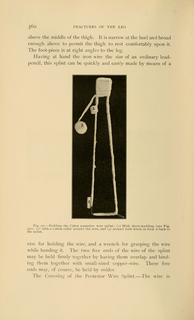 above the middle of the thigh. It is narrow at the heel and broad enough above to permit the thigh to rest comfortably upon it. The foot-piece is at right angles to the leg. Having at hand the iron wire the size of an ordinary lead- pencil, this splint can be quickly and easily made by means of a Fig. 511.—Padding (he Cabot posterior wire splint: (1) With sheet-wadding (see Fig. 510) ; (2) with a cotton roller around the wire, and (3) around both wires, to form a back to the splint. vise for holding the wire, and a wrench for grasping the wire while bending it. The two free ends of the wire of the splint may be held firmly together by having them overlap and bind- ing them together with small-sized copper-wire. These free ends may, of course, be held by solder. The Covering of the Posterior Wire Splint.—The wire is