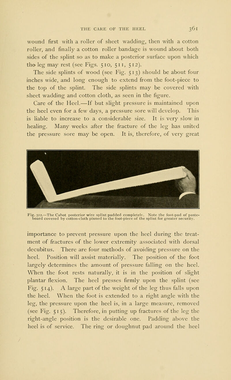 wound first with a roller of sheet wadding, then with a cotton roller, and finally a cotton roller bandage is wound about both sides of the splint so as to make a posterior surface upon which the* leg may rest (see Figs. 510, 511, 512). The side splints of wood (see Fig. 513) should be about four inches wide, and long enough to extend from the foot-piece to the top of the splint. The side splints may be covered with sheet wadding and cotton cloth, as seen in the figure. Care of the Heel.—If but slight pressure is maintained upon the heel even for a few days, a pressure sore will develop. This is liable to increase to a considerable size. It is very slow in healing. Many weeks after the fracture of the leg has united the pressure sore may be open. It is, therefore, of very great Fig. 512.—The Cabot posterior wire splint padded completely. Note the foot-pad of paste- board covered by cotton-cloth pinned to the foot-piece of the splint for greater securit}-. importance to prevent pressure upon the heel during the treat- ment of fractures of the lower extremity associated with dorsal decubitus. There are four methods of avoiding pressure on the heel. Position will assist materially. The position of the foot largely determines the amount of pressure falling on the heel. When the foot rests naturally, it is in the position of slight plantar flexion. The heel presses firmly upon the splint (see Fig. 514). A large part of the weight of the leg thus falls upon the heel. When the foot is extended to a right angle with the leg, the pressure upon the heel is, in a large measure, removed (see Fig. 515). Therefore, in putting up fractures of the leg the right-angle position is the desirable one. Padding above the heel is of service. The ring or doughnut pad around the heel