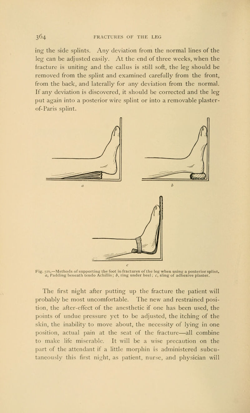 ing the side splints. Any deviation from the normal lines of the leg can be adjusted easily. At the end of three weeks, when the fracture is uniting and the callus is still soft, the leg should be removed from the splint and examined carefully from the front, from the back, and laterally for any deviation from the normal. If any deviation is discovered, it should be corrected and the leg put again into a posterior wire splint or into a removable plaster- of-Paris splint. Fig. 51b.—Methods of supporting the foot in fractures of the leg when using: a posterior splint. a, Padding beneath tendo Achillis ; b, ring under heel; c, sling of adhesive plaster. The first night after putting up the fracture the patient will probably be most uncomfortable. The new and restrained posi- tion, the after-effect of the anesthetic if one has been used, the points of undue pressure yet to be adjusted, the itching of the skin, the inability to move about, the necessity of lying in one position, actual pain at the seat of the fracture—all combine to make life miserable. It will be a wise precaution on the part of the attendant if a little morphin is administered subcu- taneously this first night, as patient, nurse, and physician will