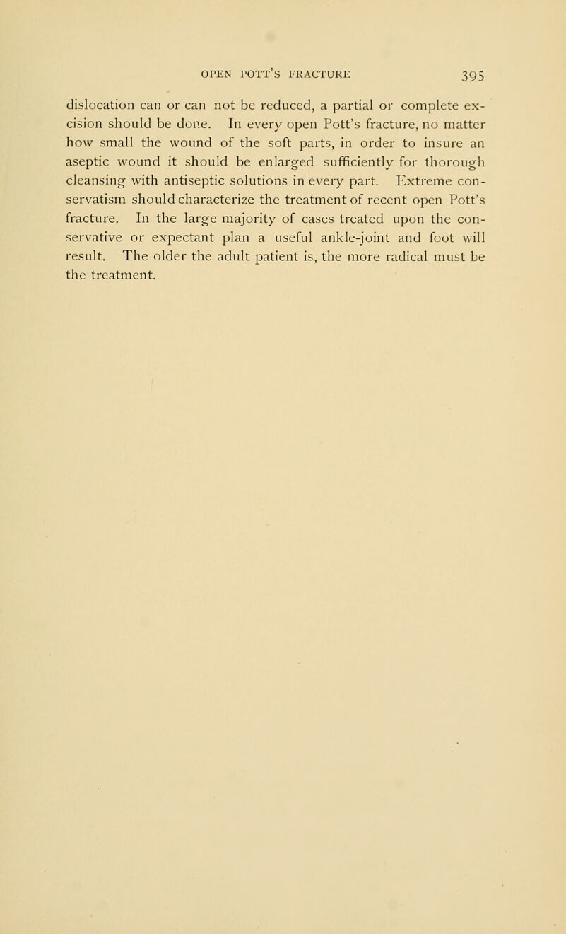 dislocation can or can not be reduced, a partial or complete ex- cision should be done. In every open Pott's fracture, no matter how small the wound of the soft parts, in order to insure an aseptic wound it should be enlarged sufficiently for thorough cleansing with antiseptic solutions in every part. Extreme con- servatism should characterize the treatment of recent open Pott's fracture. In the large majority of cases treated upon the con- servative or expectant plan a useful ankle-joint and foot will result. The older the adult patient is, the more radical must be the treatment.