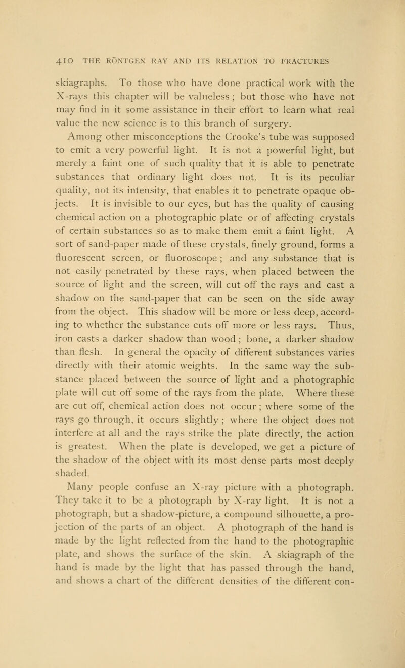 skiagraphs. To those who have done practical work with the X-rays this chapter will be valueless ; but those who have not may find in it some assistance in their effort to learn what real value the new science is to this branch of surgery. Among other misconceptions the Crooke's tube was supposed to emit a very powerful light. It is not a powerful light, but merely a faint one of such quality that it is able to penetrate substances that ordinary light does not. It is its peculiar quality, not its intensity, that enables it to penetrate opaque ob- jects. It is invisible to our eyes, but has the quality of causing chemical action on a photographic plate or of affecting crystals of certain substances so as to make them emit a faint light. A sort of sand-paper made of these crystals, finely ground, forms a fluorescent screen, or fluoroscope ; and any substance that is not easily penetrated by these rays, when placed between the source of light and the screen, will cut off the rays and cast a shadow on the sand-paper that can be seen on the side away from the object. This shadow will be more or less deep, accord- ing to whether the substance cuts off more or less rays. Thus, iron casts a darker shadow than wood ; bone, a darker shadow than flesh. In general the opacity of different substances varies directly with their atomic weights. In the same way the sub- stance placed between the source of light and a photographic plate will cut off some of the rays from the plate. Where these are cut off, chemical action does not occur ; where some of the rays go through, it occurs slightly ; where the object does not interfere at all and the rays strike the plate directly, the action is greatest. When the plate is developed, we get a picture of the shadow of the object with its most dense parts most deeply shaded. Many people confuse an X-ray picture with a photograph. They take it to be a photograph by X-ray light. It is not a photograph, but a shadow-picture, a compound silhouette, a pro- jection of the parts of an object. A photograph of the hand is made by the light reflected from the hand to the photographic plate, and shows the surface of the skin. A skiagraph of the hand is made by the light that has passed through the hand, and shows a chart of the different densities of the different con-