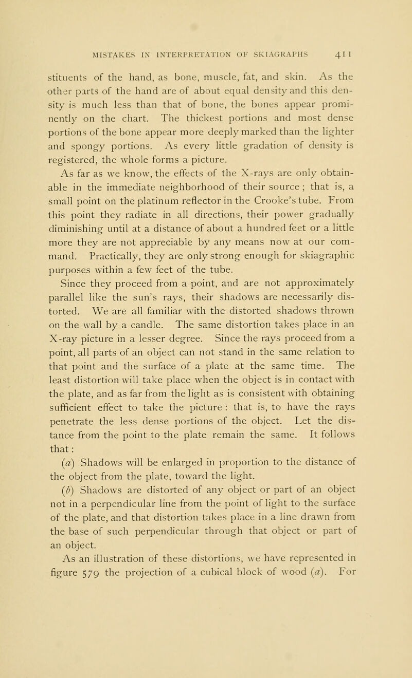 MISTAKES IN INTERPRETATION OF SKIAGRAPHS 41 I stituents of the hand, as bone, muscle, fat, and skin. As the other parts of the hand are of about equal density and this den- sity is much less than that of bone, the bones appear promi- nently on the chart. The thickest portions and most dense portions of the bone appear more deeply marked than the lighter and spongy portions. As every little gradation of density is registered, the whole forms a picture. As far as we know, the effects of the X-rays are only obtain- able in the immediate neighborhood of their source ; that is, a small point on the platinum reflector in the Crooke's tube. From this point they radiate in all directions, their power gradually diminishing until at a distance of about a hundred feet or a little more they are not appreciable by any means now at our com- mand. Practically, they are only strong enough for skiagraphic purposes within a few feet of the tube. Since they proceed from a point, and are not approximately parallel like the sun's rays, their shadows are necessarily dis- torted. We are all familiar with the distorted shadows thrown on the wall by a candle. The same distortion takes place in an X-ray picture in a lesser degree. Since the rays proceed from a point, all parts of an object can not stand in the same relation to that point and the surface of a plate at the same time. The least distortion will take place when the object is in contact with the plate, and as far from the light as is consistent with obtaining sufficient effect to take the picture : that is, to have the rays penetrate the less dense portions of the object. Let the dis- tance from the point to the plate remain the same. It follows that: (a) Shadows will be enlarged in proportion to the distance of the object from the plate, toward the light. (/;) Shadows are distorted of any object or part of an object not in a perpendicular line from the point of light to the surface of the plate, and that distortion takes place in a line drawn from the base of such perpendicular through that object or part of an object. As an illustration of these distortions, we have represented in figure 579 the projection of a cubical block of wood (a). For