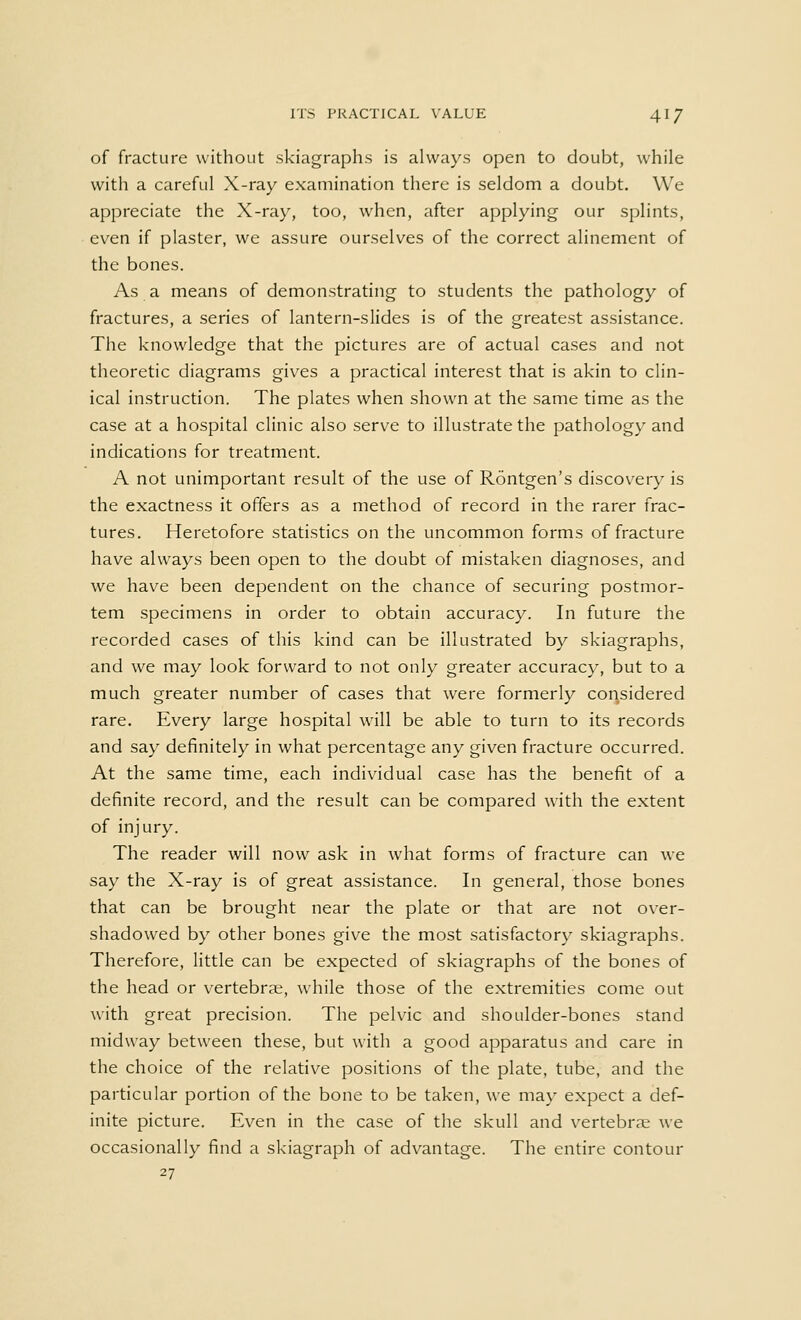 of fracture without skiagraphs is always open to doubt, while with a careful X-ray examination there is seldom a doubt. We appreciate the X-ray, too, when, after applying our splints, even if plaster, we assure ourselves of the correct alinement of the bones. As a means of demonstrating to students the pathology of fractures, a series of lantern-slides is of the greatest assistance. The knowledge that the pictures are of actual cases and not theoretic diagrams gives a practical interest that is akin to clin- ical instruction. The plates when shown at the same time as the case at a hospital clinic also serve to illustrate the pathology and indications for treatment. A not unimportant result of the use of Rontgen's discovery is the exactness it offers as a method of record in the rarer frac- tures. Heretofore statistics on the uncommon forms of fracture have always been open to the doubt of mistaken diagnoses, and we have been dependent on the chance of securing postmor- tem specimens in order to obtain accuracy. In future the recorded cases of this kind can be illustrated by skiagraphs, and we may look forward to not only greater accuracy, but to a much greater number of cases that were formerly considered rare. Every large hospital will be able to turn to its records and say definitely in what percentage any given fracture occurred. At the same time, each individual case has the benefit of a definite record, and the result can be compared with the extent of injury. The reader will now ask in what forms of fracture can we say the X-ray is of great assistance. In general, those bones that can be brought near the plate or that are not over- shadowed by other bones give the most satisfactory skiagraphs. Therefore, little can be expected of skiagraphs of the bones of the head or vertebrae, while those of the extremities come out with great precision. The pelvic and shoulder-bones stand midway between these, but with a good apparatus and care in the choice of the relative positions of the plate, tube, and the particular portion of the bone to be taken, we may expect a def- inite picture. Even in the case of the skull and vertebrae we occasionally find a skiagraph of advantage. The entire contour 27