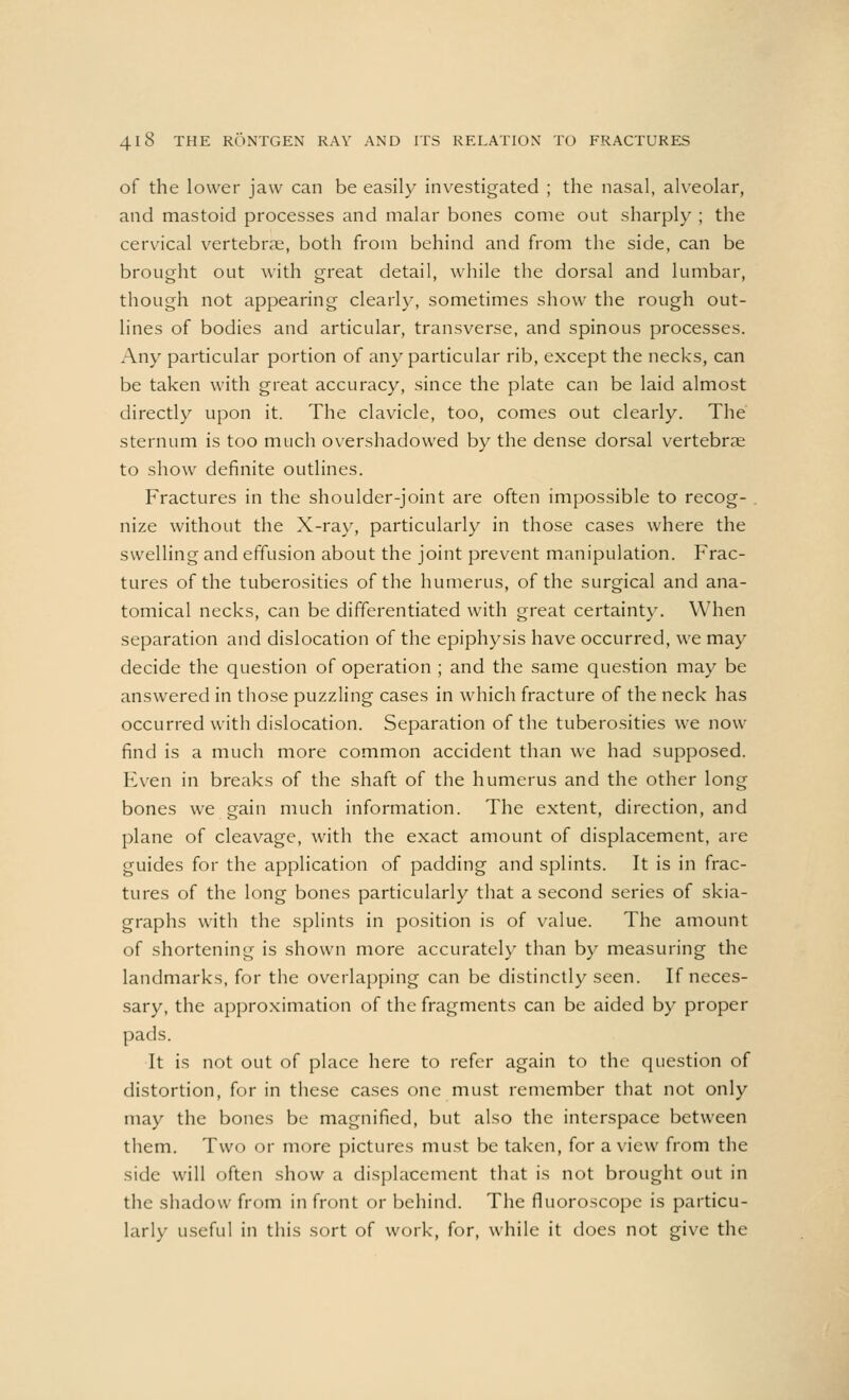 of the lower jaw can be easily investigated ; the nasal, alveolar, and mastoid processes and malar bones come out sharply ; the cervical vertebrae, both from behind and from the side, can be brought out with great detail, while the dorsal and lumbar, though not appearing clearly, sometimes show the rough out- lines of bodies and articular, transverse, and spinous processes. Any particular portion of any particular rib, except the necks, can be taken with great accuracy, since the plate can be laid almost directly upon it. The clavicle, too, comes out clearly. The sternum is too much overshadowed by the dense dorsal vertebrae to show definite outlines. Fractures in the shoulder-joint are often impossible to recog- nize without the X-ray, particularly in those cases where the swelling and effusion about the joint prevent manipulation. Frac- tures of the tuberosities of the humerus, of the surgical and ana- tomical necks, can be differentiated with great certainty. When separation and dislocation of the epiphysis have occurred, we may decide the question of operation ; and the same question may be answered in those puzzling cases in which fracture of the neck has occurred with dislocation. Separation of the tuberosities we now find is a much more common accident than we had supposed. Even in breaks of the shaft of the humerus and the other long bones we gain much information. The extent, direction, and plane of cleavage, with the exact amount of displacement, are guides for the application of padding and splints. It is in frac- tures of the long bones particularly that a second series of skia- graphs with the splints in position is of value. The amount of shortening is shown more accurately than by measuring the landmarks, for the overlapping can be distinctly seen. If neces- sary, the approximation of the fragments can be aided by proper pads. It is not out of place here to refer again to the question of distortion, for in these cases one must remember that not only may the bones be magnified, but also the interspace between them. Two or more pictures must be taken, for a view from the side will often show a displacement that is not brought out in the shadow from in front or behind. The fluoroscope is particu- larly useful in this sort of work, for, while it does not give the