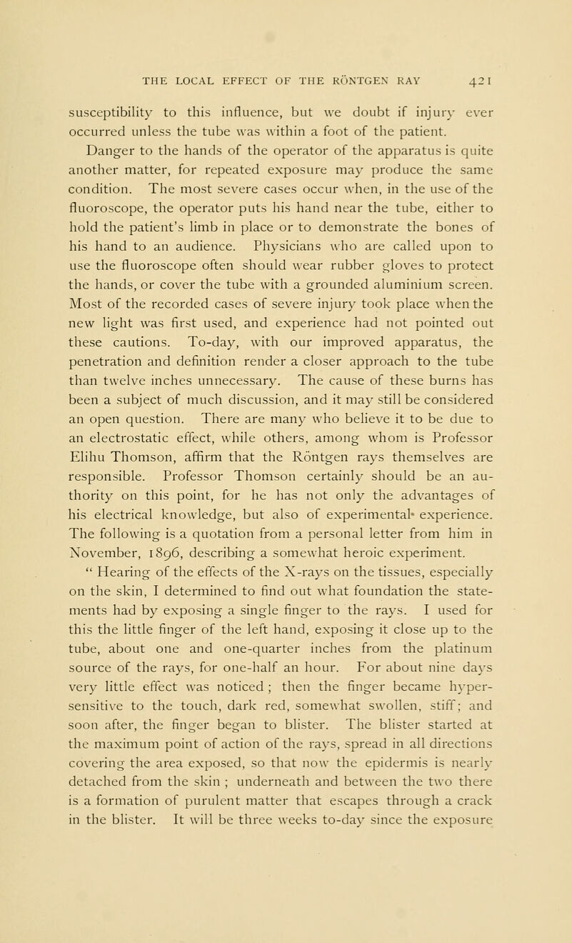 susceptibility to this influence, but we doubt if injury ever occurred unless the tube was within a foot of the patient. Danger to the hands of the operator of the apparatus is quite another matter, for repeated exposure may produce the same condition. The most severe cases occur when, in the use of the fluoroscope, the operator puts his hand near the tube, either to hold the patient's limb in place or to demonstrate the bones of his hand to an audience. Physicians who are called upon to use the fluoroscope often should wear rubber gloves to protect the hands, or cover the tube with a grounded aluminium screen. Most of the recorded cases of severe injury took place when the new light was first used, and experience had not pointed out these cautions. To-day, with our improved apparatus, the penetration and definition render a closer approach to the tube than twelve inches unnecessary. The cause of these burns has been a subject of much discussion, and it may still be considered an open question. There are many who believe it to be due to an electrostatic effect, while others, among whom is Professor Elihu Thomson, affirm that the Rontgen rays themselves are responsible. Professor Thomson certainly should be an au- thority on this point, for he has not only the advantages of his electrical knowledge, but also of experimental* experience. The following is a quotation from a personal letter from him in November, 1896, describing a somewhat heroic experiment.  Hearing of the effects of the X-rays on the tissues, especially on the skin, I determined to find out what foundation the state- ments had by exposing a single finger to the rays. I used for this the little finger of the left hand, exposing it close up to the tube, about one and one-quarter inches from the platinum source of the rays, for one-half an hour. For about nine days very little effect was noticed ; then the finger became hyper- sensitive to the touch, dark red, somewhat swollen, stiff; and soon after, the finger began to blister. The blister started at the maximum point of action of the rays, spread in all directions covering the area exposed, so that now the epidermis is nearly detached from the skin ; underneath and between the two there is a formation of purulent matter that escapes through a crack in the blister. It will be three weeks to-day since the exposure