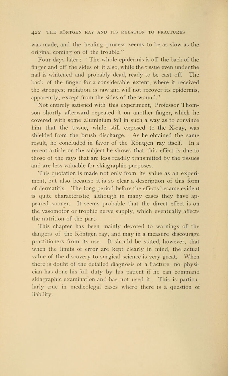 was made, and the healing process seems to be as slow as the original coming on of the trouble. Four days later :  The whole epidermis is off the back of the finger and off the sides of it also, while the tissue even under the nail is whitened and probably dead, ready to be cast off. The back of the finger for a considerable extent, where it received the strongest radiation, is raw and will not recover its epidermis, apparently, except from the sides of the wound. Not entirely satisfied with this experiment, Professor Thom- son shortly afterward repeated it on another finger, which he covered with some aluminium foil in such a way as to convince him that the tissue, while still exposed to the X-ray, was shielded from the brush discharge. As he obtained the same result, he concluded in favor of the Rontgen ray itself. In a recent article on the subject he shows that this effect is due to those of the rays that are less readily transmitted by the tissues and are less valuable for skiagraphic purposes. This quotation is made not only from its value as an experi- ment, but also because it is so clear a description of this form of dermatitis. The long period before the effects became evident is quite characteristic, although in many cases they have ap- peared sooner. It seems probable that the direct effect is on the vasomotor or trophic nerve supply, which eventually affects the nutrition of the part. This chapter has been mainly devoted to warnings of the dangers of the Rontgen ray, and may in a measure discourage practitioners from its use. It should be stated, however, that when the limits of error are kept clearly in mind, the actual value of the discovery to surgical science is very great. When there is doubt of the detailed diagnosis of a fracture, no physi- cian has done his full duty by his patient if he can command skiagraphic examination and has not used it. This is particu- larly true in medicolegal cases where there is a question of liability.
