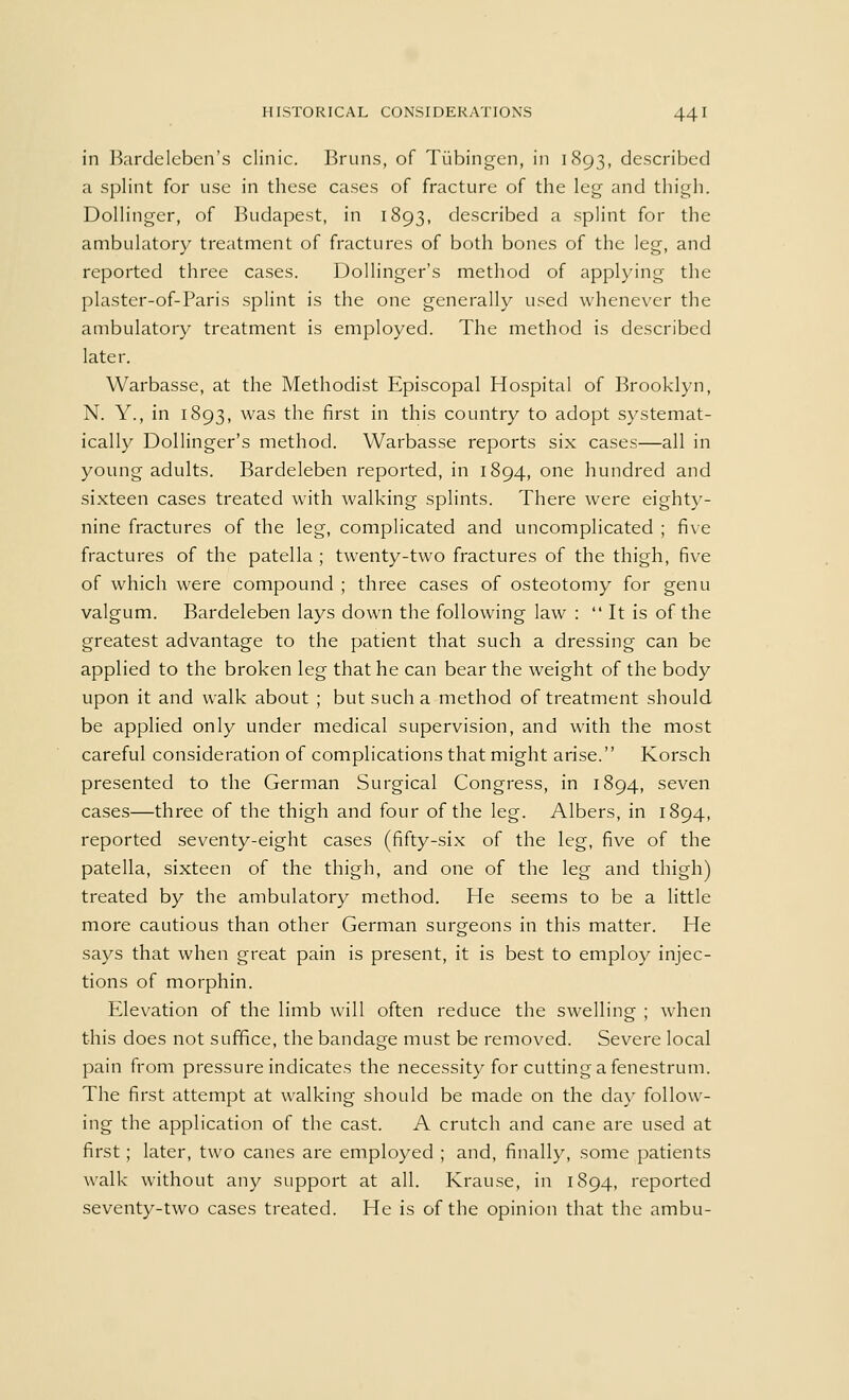 HISTORICAL CONSIDERATIONS 44 I in Bardeleben's clinic. Bruns, of Tubingen, in 1893, described a splint for use in these cases of fracture of the leg and thigh. Dollinger, of Budapest, in 1893, described a splint for the ambulatory treatment of fractures of both bones of the leg, and reported three cases. Dollinger's method of applying the plaster-of-Paris splint is the one generally used whenever the ambulatory treatment is employed. The method is described later. Warbasse, at the Methodist Episcopal Hospital of Brooklyn, N. Y., in 1893, was the first in this country to adopt systemat- ically Dollinger's method. Warbasse reports six cases—all in young adults. Bardeleben reported, in 1894, one hundred and sixteen cases treated with walking splints. There were eighty- nine fractures of the leg, complicated and uncomplicated ; five fractures of the patella ; twenty-two fractures of the thigh, five of which were compound ; three cases of osteotomy for genu valgum. Bardeleben lays down the following law :  It is of the greatest advantage to the patient that such a dressing can be applied to the broken leg that he can bear the weight of the body upon it and walk about ; but such a method of treatment should be applied only under medical supervision, and with the most careful consideration of complications that might arise. Korsch presented to the German Surgical Congress, in 1894, seven cases—three of the thigh and four of the leg. Albers, in 1894, reported seventy-eight cases (fifty-six of the leg, five of the patella, sixteen of the thigh, and one of the leg and thigh) treated by the ambulatory method. He seems to be a little more cautious than other German surgeons in this matter. He says that when great pain is present, it is best to employ injec- tions of morphin. Elevation of the limb will often reduce the swelling ; when this does not suffice, the bandage must be removed. Severe local pain from pressure indicates the necessity for cutting a fenestrum. The first attempt at walking should be made on the day follow- ing the application of the cast. A crutch and cane are used at first; later, two canes are employed ; and, finally, some patients walk without any support at all. Krause, in 1894, reported seventy-two cases treated. He is of the opinion that the ambu-